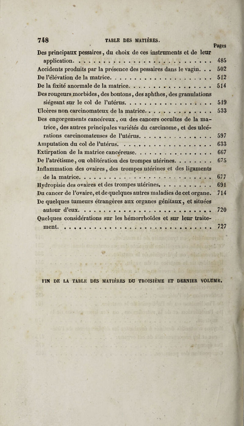 * Pages Des principaux pessaires, du choix de ces instruments et de leur application. 485 Accidents produits par la présence des pessaires dans le vagin. . . 502 De l’élévation de la matrice.512 De la fixité anormale de la matrice..514 Des rougeurs morbides, des boutons, des aphthes, des granulations siégeant sur le col de l’utérus. 519 Ulcères non carcinomateux de la matrice.533 Des engorgements cancéreux, ou des cancers occultes de la ma¬ trice, des autres principales variétés du carcinome, et des ulcé¬ rations carcinomateuses de l’utérus. 597 Amputation du col de l’utérus.633 Extirpation de la matrice cancéreuse. . ^. 667 De l’atrétisme, ou oblitération des trompes utérines. 675 Inflammation des ovaires, des trompes utérines et des ligaments de la matrice. 677 Hydropisie des ovaires et des trompes utérines.691 Du cancer de l’ovaire, et de quelques autres maladies de cet organe. 714 De quelques tumeurs étrangères aux organes génitaux, et situées autour d’eux. 720 Quelques considérations sur les hémorrhoïdes et sur leur traite¬ ment. . 727 i * . • .. » FIN DE LA TABLE DES MATIÈRES Dü TROISIÈME ET DERNIER VOLUME.