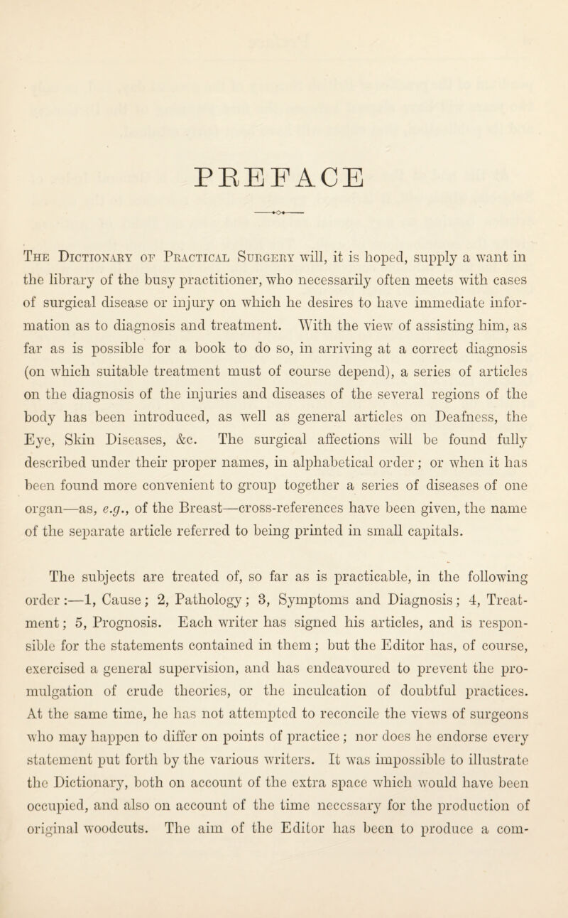 PREFACE The Dictionary of Practical Surgery will, it is hoped, supply a want in the library of the busy practitioner, who necessarily often meets with cases of surgical disease or injury on which he desires to have immediate infor¬ mation as to diagnosis and treatment. With the view of assisting him, as far as is possible for a book to do so, in arriving at a correct diagnosis (on which suitable treatment must of course depend), a series of articles on the diagnosis of the injuries and diseases of the several regions of the body has been introduced, as well as general articles on Deafness, the Eye, Skin Diseases, &c. The surgical affections will be found fully described under their proper names, in alphabetical order; or when it has been found more convenient to group together a series of diseases of one organ—as, e.g., of the Breast—cross-references have been given, the name of the separate article referred to being printed in small capitals. The subjects are treated of, so far as is practicable, in the following order :—1, Cause ; 2, Pathology; 3, Symptoms and Diagnosis ; 4, Treat¬ ment ; 5, Prognosis. Each writer has signed his articles, and is respon¬ sible for the statements contained in them; but the Editor has, of course, exercised a general supervision, and has endeavoured to prevent the pro¬ mulgation of crude theories, or the inculcation of doubtful practices. At the same time, he has not attempted to reconcile the views of surgeons who may happen to differ on points of practice; nor does he endorse every statement put forth by the various writers. It was impossible to illustrate the Dictionary, both on account of the extra space which would have been occupied, and also on account of the time necessary for the production of original woodcuts. The aim of the Editor has been to produce a com-