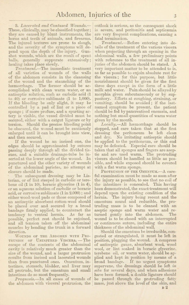 3. Lacerated and Contused Wounds.— These, clinically, may he classified together ; they are caused by blunt instruments, the horns and teeth of animals, and firearms. The injured textures are prone to slough, and the severity of the symptoms will de¬ pend upon the depth of the injury. Gun¬ shot wounds, which are the result of spent halls, generally suppurate extensively; healing takes place slowly. Treatment.—The immediate treatment of all varieties of wounds of the walls of the abdomen consists in the cleansing of the wound and the staunching of the hemorrhage. The former should be ac¬ complished with clean warm water, or an antiseptic solution, such as carbolic acid (1 to 40) or corrosive sublimate (1 to 1,000). If the bleeding be only slight, it may be controlled by a pad of lint or a piece of sponge ; if more profuse, and a spurting ar¬ tery is visible, the vessel divided must be secured, either with a catgut ligature or by torsion. Should the precise bleeding point be obscured, the wound must be cautiously enlarged until it can be brought into view, and then secured. If the wound be an incised one, the edges should be approximated by sutures passing deeply through all the divided tis¬ sues, and a suitable drainage-tube be in¬ serted at the lower angle of the wound. In punctured and the other variety of wounds of the abdominal parietes, no attempt at closure should be made. The subsequent dressing may be Lis- terian, or of lint steeped in carbolic or tere- bene oil (1 in 10), boracic glycerine (1 in 4), or an aqueous solution of carbolic or boracic acid, or corrosive sublimate (1 in 2.000); and either wood-wool pads or those composed of an antiseptic absorbent cotton-wool should be placed over and secured by a broad bandage firmly applied, to counteract the tendency to ventral hernia. As far as possible, perfect rest should be enjoined, and all tension taken off the abdominal muscles by bending the trunk in a forward direction. Wounds of the Abdomen with Pro¬ trusion of Uninjured Viscera. — The escape of the contents of the abdominal cavity is relatively much greater than the size of the wound, and a larger protrusion results from incised and lacerated wounds than from punctured ones. Omentum, in¬ testines, stomach, bladder, and liver may all protrude, but the omentum and small intestines do so most frequently. Prognosis.—In all cases of wounds of the abdomen with visceral protrusion, the outlook is serious, as the consequent shock is severe, and peritonitis and septicaemia are very frequent complications, causing a fatal termination. Treatment.—Before entering into de¬ tails of the treatment of the various viscera when projecting through an opening in the abdominal walls, a few preliminary points with reference to the treatment of all in¬ juries of the abdomen should be stated. A very important matter to be attended to is, as far as possible to enjoin absolute rest for the viscera; for this purpose, but little nourishment should be given for the first three days except in the form of a little milk and water. Pain should be allayed by morphia given subcutaneously or by sup¬ pository. Efforts at coughing, straining, or vomiting, should be avoided ; if the last- named symptom be present, the patient should be fed by pancreatised enemata, and nothing but small quantities of warm water given by the mouth. Locally.—All haemorrhage should be stopped, and care taken that at the first dressing the peritoneum be left clean and dry. No irritating antiseptic should be applied to the peritoneum, or this end may be defeated. Especial care should be taken that all sponges and fingers are asep¬ tic and are used warm. The protruding viscera should be handled as little as pos¬ sible, and while exposed should be covered with a flat warm sponge. Protrusion of the Omentum.—A care¬ ful examination must be made as soon after the injury as possible, to see that no coil of the intestines is concealed. This having been demonstrated, the exact-treatment will depend upon the existing condition of the hernia. The injury being recent and the omentum sound and reducible, the pro¬ truding mass is to be cleaned with an aseptic sponge and warm water and re¬ turned gently into the abdomen. The wound is to be closed with an interrupted or continuous suture, including the entire thickness of the abdominal wall. Should the omentum be irreducible, con¬ gested or strangulated, it must be left in position, plugging the wound. A compress of antiseptic gauze, absorbent wool, wood wool, or lint soaked in boracic glycerine, terebene oil, or warm water, should be ap¬ plied and kept in position by means of a broad bandage. If no urgent symptoms supervene, the dressings should be left in situ for several days, and when adhesions have been formed, a double ligature should be passed through the protruding fatty mass, just above the level of the skin, and b 2