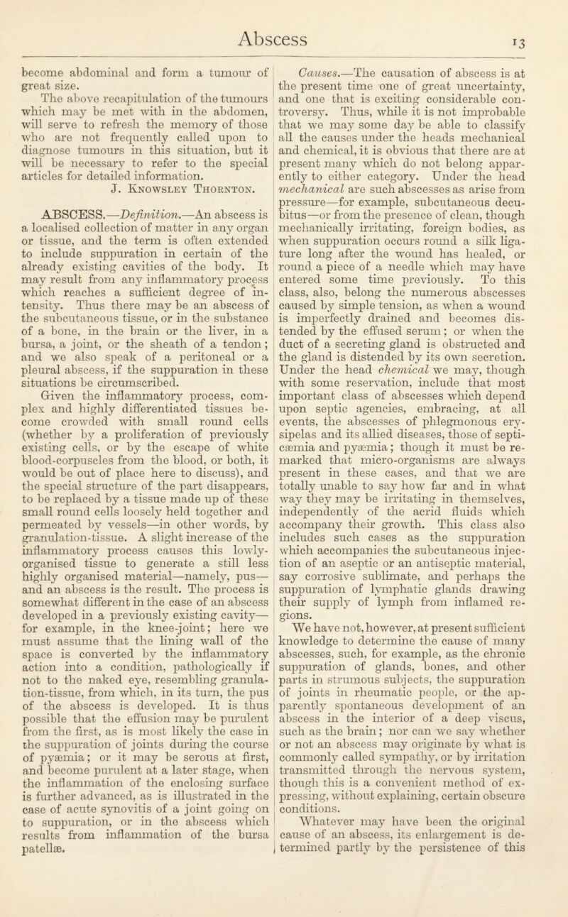 T3 become abdominal and form a tumour of great size. The above recapitulation of the tumours which may be met with in the abdomen, will serve to refresh the memory of those who are not frequently called upon to diagnose tumours in this situation, but it will be necessary to refer to the special articles for detailed information. J. Knowsley Thornton. ABSCESS.—Definition.—An abscess is a localised collection of matter in any organ or tissue, and the term is often extended to include suppuration in certain of the already existing cavities of the body. It may result from any inflammatory process which reaches a sufficient degree of in¬ tensity. Thus there may be an abscess of the subcutaneous tissue, or in the substance of a bone, in the brain or the liver, in a bursa, a joint, or the sheath of a tendon; and we also speak of a peritoneal or a pleural abscess, if the suppuration in these situations be circumscribed. Given the inflammatory process, com¬ plex and highly differentiated tissues be¬ come crowded with small round cells (whether by a proliferation of previously existing cells, or by the escape of white blood-corpuscles from the blood, or both, it would be out of place here to discuss), and the special structure of the part disappears, to be replaced by a tissue made up of these small round cells loosely held together and permeated by vessels—in other words, by granulation-tissue. A slight increase of the inflammatory process causes this lowly- organised tissue to generate a still less highly organised material—namely, pus— and an abscess is the result. The process is somewhat different in the case of an abscess developed in a previously existing cavity— for example, in the knee-joint; here we must assume that the lining wall of the space is converted by the inflammatory action into a condition, pathologically if not to the naked eye, resembling granula¬ tion-tissue, from which, in its turn, the pus of the abscess is developed. It is thus possible that the effusion may be purulent from the first, as is most likely the case in the suppuration of joints during the course of pyaemia; or it may be serous at first, and become purulent at a later stage, when the inflammation of the enclosing surface is further advanced, as is illustrated in the case of acute synovitis of a joint going on to suppuration, or in the abscess which results from inflammation of the bursa patellae. Causes.—The causation of abscess is at the present time one of great uncertainty, and one that is exciting considerable con¬ troversy. Thus, while it is not improbable that we may some day be able to classify all the causes under the heads mechanical and chemical, it is obvious that there are at present many which do not belong appar¬ ently to either category. Under the head mechanical are such abscesses as arise from pressure—for example, subcutaneous decu¬ bitus—or from the presence of clean, though mechanically irritating, foreign bodies, as when suppuration occurs round a silk liga¬ ture long after the wound has healed, or round a piece of a needle which may have entered some time previously. To this class, also, belong the numerous abscesses caused by simple tension, as when a wound is imperfectly drained and becomes dis¬ tended by the effused serum ; or when the duct of a secreting gland is obstructed and the gland is distended by its own secretion. Under the head chemical we may, though with some reservation, include that most important class of abscesses which depend upon septic agencies, embracing, at all events, the abscesses of phlegmonous ery¬ sipelas and its allied diseases, those of septi¬ caemia and pyaemia ; though it must be re¬ marked that micro-organisms are always present in these cases, and that we are totally unable to say how far and in what way they may be irritating in themselves, independently of the acrid fluids which accompany their growth. This class also includes such cases as the suppuration which accompanies the subcutaneous injec¬ tion of an aseptic or an antiseptic material, say corrosive sublimate, and perhaps the suppuration of lymphatic glands drawing their supply of lymph from inflamed re¬ gions. We have not, however, at present sufficient knowledge to determine the cause of many abscesses, such, for example, as the chronic suppuration of glands, bones, and other parts in strumous subjects, the suppuration of joints in rheumatic people, or the ap¬ parently spontaneous development of an abscess in the interior of a deep viscus, such as the brain; nor can we say whether or not an abscess may originate by what is commonly called sympathy, or by irritation transmitted through the nervous system, though this is a convenient method of ex¬ pressing, without explaining, certain obscure conditions. Whatever may have been the original cause of an abscess, its enlargement is de- | termined partly by the persistence of this