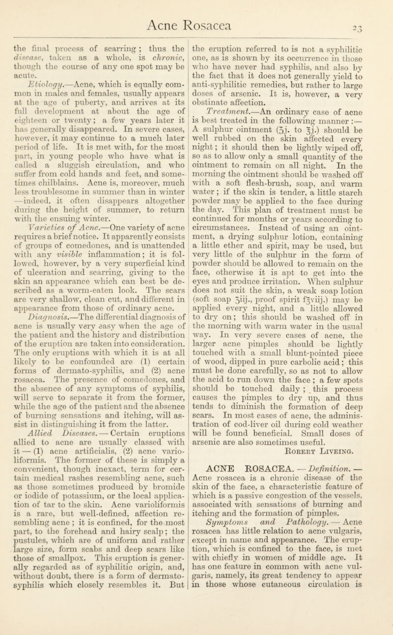 the final process of scarring ; thus the disease, taken as a whole, is chronic, though the course of any one spot may be acute. Etiology.—Acne, which is equally com¬ mon in males and females, usually appears at the age of puberty, and arrives at its full development at about the age of eighteen or twenty; a few years later it has generally disappeared. In severe cases, however, it may continue to a much later period of life. It is met with, for the most part, in young people who have what is called a sluggish circulation, and who suffer from cold hands and feet, and some¬ times chilblains. Acne is, moreover, much less troublesome in summer than in winter —indeed, it often disappears altogether during the height of summer, to return with the ensuing winter. Varieties of Acne.—One variety of acne requires a brief notice. It apjDarently consists of groups of comedones, and is unattended with any visible inflammation; it is fol¬ lowed, however, by a very superficial kind of ulceration and scarring, giving to the skin an appearance which can best be de¬ scribed as a worm-eaten look. The scars are very shallow, clean cut, and different in appearance from those of ordinary acne. Diagnosis.—The differential diagnosis of acne is usually very easy when the age of the patient and the history and distribution of the eruption are taken into consideration. The only eruptions with which it is at all likely to be confounded are (1) certain forms of dermato-syphilis, and (2) acne rosacea. The presence of comedones, and the absence of any symptoms of syphilis, will serve to separate it from the former, while the age of the patient and the absence of burning sensations and itching, will as¬ sist in distinguishing it from the latter. Allied Diseases. — Certain eruptions allied to acne are usually classed with it — (1) acne artificialis, (2) acne vario¬ liformis. The former of these is simply a convenient, though inexact, term for cer¬ tain medical rashes resembling acne, such as those sometimes produced by bromide or iodide of potassium, or the local applica¬ tion of tar to the skin. Acne varioliformis is a rare, but well-defined, affection re¬ sembling acne ; it is confined, for the most part, to the forehead and hairy scalp; the pustules, which are of uniform and rather large size, form scabs and deep scars like those of smallpox. This eruption is gener¬ ally regarded as of syphilitic origin, and, without doubt, there is a form of dermato- syphilis which closely resembles it. But the eruption referred to is not a syphilitic one, as is shown by its occurrence in those who have never had syphilis, and also by the fact that it does not generally yield to anti-syphilitic remedies, but rather to large doses of arsenic. It is, however, a very obstinate affection. Treatment.—An ordinary case of acne is best treated in the following manner :— A sulphur ointment (5j. to ^j.) should be well rubbed on the skin affected every night; it should then be lightly wiped off, so as to allow only a small quantity of the ointment to remam on all night. ' In the morning the ointment should be washed off with a soft flesh-brush, soap, and warm water ; if the skin is tender, a little starch powder may be applied to the face during the day. This plan of treatment must be continued for months or years according to circumstances. Instead of using an oint¬ ment, a drying sulphur lotion, containing a little ether and spirit, may be used, but very little of the sulphur in the form of powder should be allowed to remain on the face, otherwise it is apt to get into the eyes and produce irritation. When sulphur does not suit the skin, a weak soap lotion (soft soap Jiij., proof spirit f^viij.) may be applied every night, and a little allowed to dry on; this should be washed off in the morning with warm water in the usual way. In very severe cases of acne, the larger acne pimples should be lightly touched with a small blunt-pointed piece of wood, dipped in pure carbolic acid; this must be done carefully, so as not to allow the acid to rim down the face ; a few spots should be touched daily ; this process causes the pimples to dry up, and thus tends to diminish the formation of deep scars. In most cases of acne, the adminis¬ tration of cod-liver oil during cold weather will be found beneficial. Small doses of arsenic are also sometimes useful. Rorert Liveing. AdSTE ROSACEA. — Definition. — Acne rosacea is a chronic disease of the skin of the face, a characteristic feature of which is a passive congestion of the vessels, associated with sensations of burning and itching and the formation of pimples. Symptoms and Pathology. — Acne rosacea has little relation to acne vulgaris, except in name and appearance. The erup¬ tion, which is confined to the face, is met with chiefly in women of middle age. It has one feature in common with acne vul¬ garis, namely, its great tendency to appear in those whose cutaneous circulation is