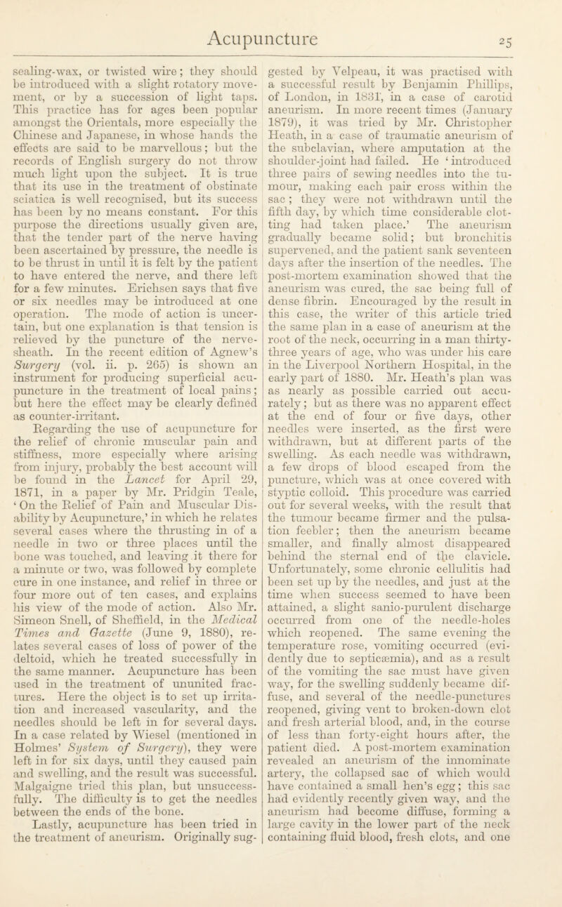 sealing-wax, or twisted wire; they should he introduced with a slight rotatory move¬ ment, or by a succession of light taps. This practice has for ages been popular amongst the Orientals, more especially the Chinese and Japanese, in whose hands the effects are said to he marvellous; but the records of English surgery do not throw much light upon the subject. It is true that its use in the treatment of obstinate sciatica is well recognised, but its success has been by no means constant. For this purpose the directions usually given are, that the tender part of the nerve having been ascertained by pressure, the needle is to be thrust in until it is felt by the patient to have entered the nerve, and there left for a few minutes. Erichsen says that five or six needles may be introduced at one operation. The mode of action is uncer¬ tain, but one explanation is that tension is relieved by the pimcture of the nerve- sheath. In the recent edition of Agnew’s Surgery (vol. ii. p. 265) is shown an instrument for producing superficial acu¬ puncture in the treatment of local pains; but here the effect may be clearly defined as counter-irritant. Regarding the use of acupuncture for the relief of chronic muscular pain and stiffness, more especially where arising from injury, probably the best account will be found in the Lancet for April 29, 1871, in a paper by Mr. Pridgin Teale, ‘ On the Relief of Pain and Muscular Dis¬ ability by Acupuncture,’ in which he relates several cases where the thrusting in of a needle in two or three places until the bone was touched, and leaving .it there for a minute or two, was followed by complete cure in one instance, and relief in three or four more out of ten cases, and explains his view of the mode of action. Also Mr. Simeon Snell, of Sheffield, in the Medical Times and Gazette (June 9, 1880), re¬ lates several cases of loss of power of the deltoid, which he treated successfully in the same manner. Acupuncture has been used in the treatment of ununited frac¬ tures. Here the object is to set up irrita¬ tion and increased vascularity, and the needles should be left in for several days. In a case related by Wiesel (mentioned in Holmes’ System of Surgery), they were left in for six days, until they caused pain and swelling, and the result was successful. Malgaigne tried this plan, but unsuccess¬ fully. The difficulty is to get the needles between the ends of the bone. Lastly, acupuncture has been tried in the treatment of aneurism. Originally sug¬ gested by Velpeau, it was practised with a successful result by Benjamin Phillips, of London, in 1881', in a case of carotid aneurism. In more recent times (January 1879), it was tried by Mr. Christopher Heath, in a case of traumatic aneurism of the subclavian, where amputation at the shoulder-joint had failed. He 4 introduced three pairs of sewing needles into the tu¬ mour, making each pair cross within the sac ; they were not withdrawn until the fifth day, by which time considerable clot¬ ting had taken place.’ The aneurism gradually became solid; but bronchitis supervened, and the patient sank seventeen days after the insertion of the needles. The post-mortem examination showed that the aneurism was cured, the sac being full of dense fibrin. Encouraged by the result in this case, the writer of this article tried the same plan in a case of aneurism at the root of the neck, occurring in a man thirty- three years of age, who was under his care in the Liverpool Northern Hospital, in the early part of 1880. Mr. Heath’s plan was as nearly as possible carried out accu¬ rately ; but as there was no apparent effect at the end of four or five days, other needles were inserted, as the first were withdrawn, but at different parts of the swelling. As each needle was withdrawn, a few drops of blood escaped from the puncture, which was at once covered with styptic colloid. This procedure was carried out for several weeks, with the result that the tumour became firmer and the pulsa¬ tion feebler; then the aneurism became smaller, and finally almost disappeared behind the sternal end of the clavicle. Unfortunately, some chronic cellulitis had been set up by the needles, and just at the time when success seemed to have been attained, a slight sanio-purulent discharge occurred from one of the needle-holes which reopened. The same evening the temperature rose, vomiting occurred (evi¬ dently due to septicaemia), and as a result of the vomiting the sac must have given way, for the swelling suddenly became dif¬ fuse, and several of the needle-punctures reopened, giving vent to broken-down clot anct fresh arterial blood, and, in the course of less than forty-eight hours after, the patient died. A post-mortem examination revealed an aneurism of the innominate artery, the collapsed sac of which would have contained a small hen’s egg; this sac had evidently recently given way, and the aneurism had become diffuse, forming a large cavity in the lower part of the neck containing fluid blood, fresh clots, and one