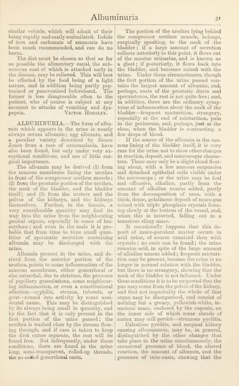 similar vehicle, which will admit of their being rapidly and easily assimilated. Iodide of iron and carbonate of ammonia have been much recommended, and can do no harm. The diet must be chosen so that as far as possible the alimentary canal, the sub¬ mucous coat of which is attacked early in the disease, may be relieved. This will best be effected by the food being of a light nature, and in addition being partly pep- tonised or pancreatised beforehand. The former is less disagreeable often to the patient, who of course is subject at any moment to attacks of vomiting and dys¬ pepsia. Victor Horsley. ALBUMINURIA.—The form of albu¬ min which appears in the urme is nearly always serum albumin; egg albumin, and a peculiar variety described by Bence Jones from a case of osteomalacia, have also been found, but only under very ex¬ ceptional conditions, and are of little sur¬ gical importance. The albumin may be derived (1) from the mucous membrane lining the urethra in front of the compressor urethrae muscle ; (2) from the prostatic portion of the urethra, the neck of the bladder, and the bladder itself; and (3) from the ureters and the pelves of the kidneys, and the kidneys themselves. Further, in the female, a very considerable quantity may find its way into the mine from the neighbouring genital organs, especially in cases of leu- corrhcea ; and even in the male it is pro¬ bable that from time to time small quan¬ tities of spermatic secretion containing albumin may be discharged with the urine. Albumin present in the urine, and de¬ rived from the anterior portion of the urethra, points to some inflammation of the mucous membrane, either gonorrhoeal or else catarrhal, due to stricture, the presence of papillary granulations, some neighbour¬ ing inflammation, or even a constitutional affection—syphilis, struma, tubercle, or gout—roused into activity by some acci¬ dental cause. This may be distinguished by its always being small in quantity, and by the fact that it is only present in the first portion of the urine passed; the urethra is washed clear by the stream flow¬ ing through, and if care is taken to keep the first ounce separate, the rest will be found free. Not infrequently, under these conditions, there are found in the urine long, semi-transparent, rolled-up threads, the so-caMed gonorrhoeal casts. The portion of the urethra lying behind the compressor urethrae muscle, belongs, surgically speaking, to the neck of the bladder; if a large amount of secretion collects anteriorly to this point, it flows out of the meatus urinarius, and is known as a gleet; if posteriorly, it flows back into the bladder, and becomes mixed with the urine. Under these circumstances, though the first portion of the urine passed con¬ tains the largest amount of albumin, and, perhaps, casts of the prostatic ducts and spermatozoa, the rest is not quite free; and, in addition, there are the ordinary symp¬ toms of inflammation about the neck of the bladder—frequent micturition, strangury, especially at the end of micturition, pain in the perinaeum, and, perhaps, just at the close, when the bladder is contracting, a few drops of blood. If the source of the albumin is the mu¬ cous lining of the bladder itself, it is very rare for the mine not to show other changes : in reaction, deposit, and microscopic charac¬ ters. There may only be a slight cloud float¬ ing about, with a few mucous corpuscles and detached epithelial cells visible under the microscope ; or the urine may be foul and offensive, alkaline, partly from the amount of alkaline mucus added, partly from the decomposition of urea, with a thick, dense, gelatinous deposit of muco-pus mixed with triple phosphate crystals form¬ ing slowly at the bottom of the vessel, and, when this is inverted, falling out in a tenacious slimy mass. It occasionally happens that this de¬ posit of muco-purulent matter occurs in acid urine, of course unmixed then with crystals ; no casts can be found; the urme remains acid, in spite of the large amount of alkaline mucus added; frequent micturi¬ tion may be present, because the urine is no longer in normal relation with the bladder, but there is no strangury, showing that the neck of the bladder is not inflamed. Under these conditions it is to be suspected that the pus may come from the pelvis of the kidney, and that not improbably the whole of that organ may be disorganised, and consist of nothing but a greasy, yellowish-white, te¬ nacious mass, enclosed by the capsule, on the inner side of which some shreds of cortex may still persist—strumous pyelitis. Calculous pyelitis, and surgical kidney causing albuminuria, may be, in general, distinguished by the other changes that take place in the urine simultaneously, the occasional presence of blood, the altered reaction, the amount of albumin, and the presence of Lube-casts, showing that the