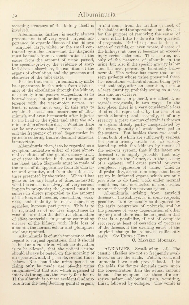 secreting structure of the kidney itself is involved. Albuminuria, further, is nearly always present, and is of very great surgical im¬ portance, in organic disease of the kidneys —amyloid, large, white, or the small con¬ tracted granular form—and the diagnosis must he made from a consideration of the cause, from the amount of urine passed, the specific - gravity, the evidence of amy¬ loid disease elsewhere, the condition of the organs of circulation, and the presence and character of the tube-casts. Besides these causes, albumin may make its appearance in the urine from disturb¬ ance of the circulation through the kidney, not merely from passive congestion, as in heart-disease, but probably through inter¬ ference with the vaso-motor nerves. At least, it seems most easy in this way to explain the occasional occurrence of albu¬ minuria and even hsematuria after injuries to the head or the spine, and after the ad¬ ministration of certain drugs. Whether there can be any connection between these facts and the frequency of renal degeneration in patients suffering from abdominal tumours, is uncertain. Albuminuria, then, is to be regarded as a symptom indicative either of some abnor¬ mal condition of the genito-urinary tract, or of some alteration in the composition of the blood, and a diagnosis must be made of the cause of its appearance from its charac¬ ter and quantity, and from the other fea¬ tures presented by the urine. When it has gone on for any length of time, no matter what the cause, it is always of very serious import in prognosis; the general nutrition suffers in direct proportion to the amount of the loss, and ansemia, emaciation, weak¬ ness, and inability to resist depressing agencies, increase pari passu. This is to be regarded as of no less importance in renal disease than the defective elimination of effete material; in genuine contracting disease of the kidney, with little loss of albumin, the normal colour and plumpness are long retained. Albuminuria is of such importance with regard to surgical operations, that it should be held as a rule from which no deviation is to be allowed, that the patient’s urine should always be tested on the morning of an operation, and, if possible, several times before. Nor should the urine passed on rising only be made use of—the urina sanguinis—but that also which is passed at intervals throughout the twenty-four hours. If the albumin is a mere accidental admix¬ ture from the neighbouring genital organs, or if it comes from the urethra or neck of the bladder, and the operation is one devised for the purpose of removing the cause, of course it has little to do with the question of prognosis. But if it points to the pre¬ sence of cystitis, or, even worse, disease of the kidneys, at once it becomes an exceed¬ ingly serious element. This is true, not only of the presence of albumin in the urine, but also if the specific gravity is low and the urea percentage habitually below normal. The writer has more than once seen patients whose mine presented these two conditions without albumin being pre¬ sent, suddenly, after an operation, excrete a large quantity, probably owing to a cer¬ tain amount of fever. Operations, in general, are affected, as regards prognosis, in two ways. In the first place, there is a very considerable loss of strength represented by the loss of so much albumin ; and, secondly, if of any severity, a great amount of strain is thrown on organs already partly incapacitated by the extra quantity of waste developed in the system. But besides these two condi¬ tions, both of which are sufficiently serious, the genito-urinary tracts are so closely bound up with the kidneys by means of the nervous system, that if the latter are diseased it is highly probable that any operation on the former, even the passing of a catheter, will cause partial, or even complete, suppression of mine. This, in all probability, arises from congestion being set up in inflamed organs which are only just able to do their work under normal conditions, and is effected in some reflex manner through the nervous system. Albuminuria, arising from amyloid disease of the kidneys, is, in some respects, peculiar. It may usually be diagnosed by the early occurrence of polyuria, and by the presence of waxy degeneration of other organs; and there can be no question that there is a possibility, if not of complete recovery, at least of cessation of progress of the disease, if the exciting cause of the amyloid change be removed sufficiently early. See Urine ; Urea. C. Mansell Moullin. ALKALIES, Swallowing of.—The caustic alkalies are not so frequently swal¬ lowed as are the acids. Potash, soda, and ammonia have each proved fatal. Like the acids, the danger depends more upon the concentration than the actual amount taken. The symptoms are those of a cor¬ rosive poison—abdominal pain, vomiting, thirst, followed by collapse. The vomit is