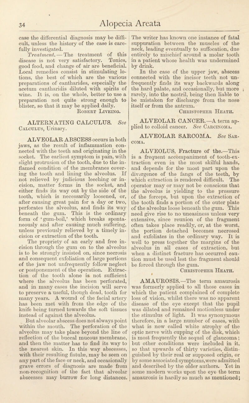 case the differential diagnosis may be diffi¬ cult, unless the history of the case is care¬ fully investigated. Treatment. — The treatment of this disease is not very satisfactory. Tonics, good food, and change of air are beneficial. Local remedies consist in stimulating lo¬ tions, the best of which are the various preparations of cantharides, especially the acetum cantharidis diluted with spirits of wine. It is, on the whole, better to use a preparation not quite strong enough to blister, so that it may be applied daily. Robert Liveing. ALTERNATING CALCULUS. See Calculus, Urinary. ALVEOLAE ABSCESS occurs in both jaws, as the result of inflammation con¬ nected with the teeth and originating in the socket. The earliest symptom is pain, with slight protrusion of the tooth, due to the in¬ flamed condition of the membranes cover¬ ing the tooth and lining the alveolus. If not relieved by judicious leeching or in¬ cision, matter forms in the socket, and either finds its way out by the side of the tooth, which is necessarily loosened, or, after causing great pain for a day or two, perforates the alveolus, and finds its way beneath the gum. This is the ordinary form of 4 gum-boil,’ which breaks sponta¬ neously and after causing much suffering, unless previously relieved by a timely in¬ cision or extraction of the tooth. The propriety of an early and free in¬ cision through the gum on to the alveolus is to be strongly insisted on, since necrosis and consequent exfoliation of large portions of the jaw not unfrequently follow neglect or postponement of the operation. Extrac¬ tion of the tooth alone is not sufficient where the alveolus has been perforated, and in many cases the incision will serve to preserve a useful, though dead, tooth for many years. A wound of the facial artery has been met with from the edge of the knife being turned towards the soft tissues instead of against the alveolus. But alveolar abscess does not always point within the mouth. The perforation of the alveolus may take place beyond the line of reflection of the buccal mucous membrane, and then the matter has to find its way to the nearest skin. In this way abscesses, with their resulting fistulae, may be seen on any part of the face or neck, and occasionally grave errors of diagnosis are made from non-recognition of the fact that alveolar abscesses may burrow for long distances. The writer has known one instance of fatal suppuration between the muscles of the neck, leading eventually to suffocation, due entirely to mischief around a molar tooth in a patient whose health was undermined by drink. In the case of the upper jaw, abscess connected with the incisor teeth not un¬ frequently finds its way backwards along the hard palate, and occasionally, but more rarely, into the nostril, being then liable to be mistaken for discharge from the nose itself or from the antrum. Christopher Heath. ALVEOLAE CANCER.— A term ap¬ plied to colloid cancer. See Carclnoma. ALVEOLAE SARCOMA. See Sar¬ coma. ALVEOLUS, Fracture of the.—This is a frequent accompaniment of tooth-ex¬ traction even in the most skilful hands, and depends for the most part upon the divergence of the fangs of the teeth, by which extraction is rendered difficult. The operator may or may not be conscious that the alveolus is yielding to the pressure of the forceps, but upon the extraction of the tooth finds a portion of the outer plate of the alveolus loose beneath the gum. This need give rise to no uneasiness unless very extensive, since reunion of the fragment often takes place readily, or, at the worst, the portion detached becomes necrosed and exfoliates in the ordinary way. It is well to press together the margins of the alveolus in all cases of extraction, but when a distinct fracture has occurred cau¬ tion must be used lest the fragment should be forced through the gum. Christopher Heath. i AMAUROSIS.—The term amaurosis was formerly applied to all those cases in which the patient complained of complete loss of vision, whilst there was no apparent disease of the eye except that the pupil was dilated and remained motionless under the stimulus of light. It was synonymous therefore, in a large number of cases, with what is now called white atrophy of the optic nerve with cupping of the disk, which is most frequently the sequel of glaucoma; but other conditions were included in it, so that upwards of thirty varieties, distin¬ guished by their real or supposed origin, or by some associated symptoms,were admitted and described by the older authors. Yet in some modern works upon the eye the term amaurosis is hardly so much as mentioned;