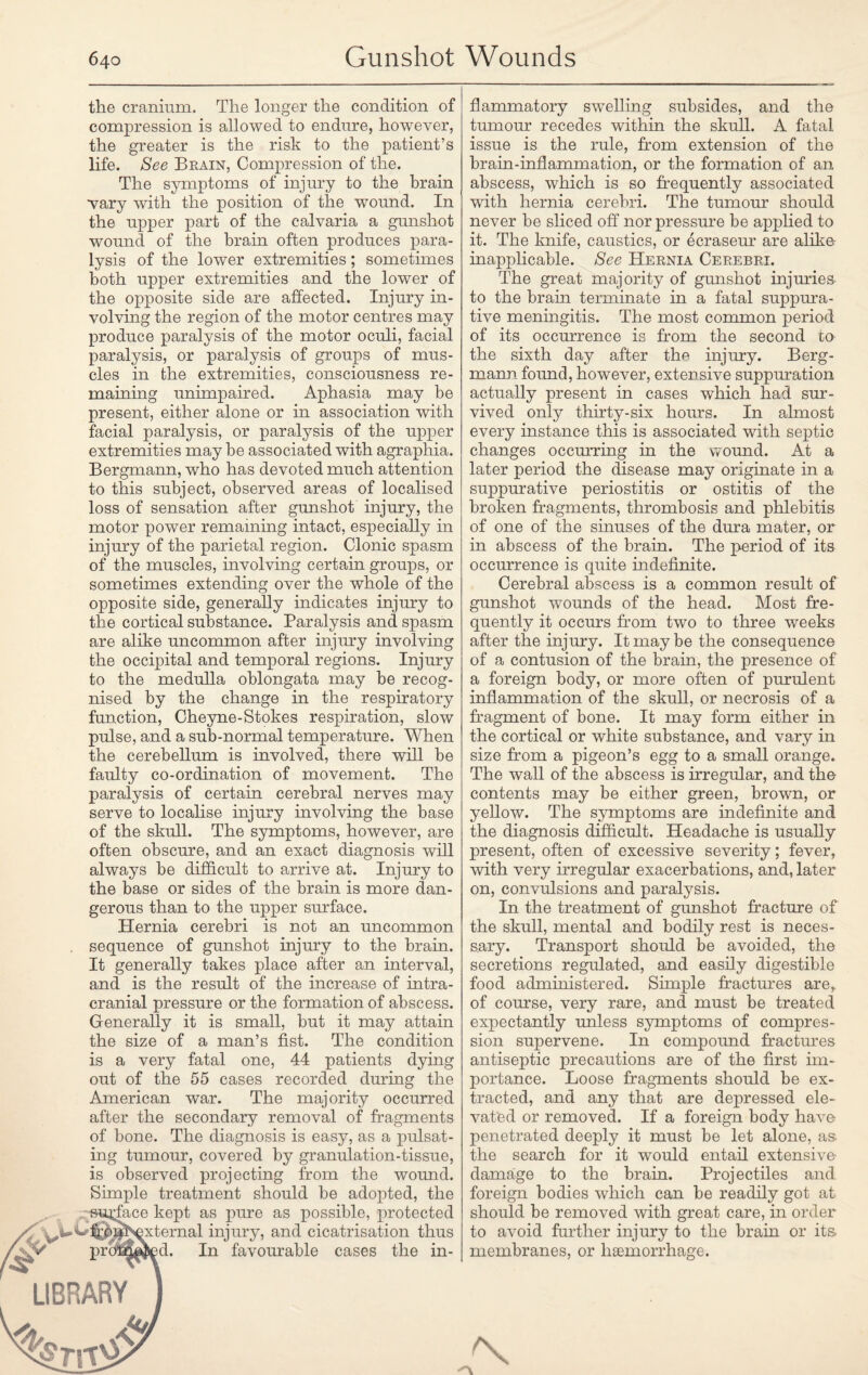 the cranium. The longer the condition of compression is allowed to endure, however, the greater is the risk to the patient’s life. See Brain, Compression of the. The symptoms of injury to the brain wary with the position of the wound. In the upper part of the calvaria a gunshot wound of the brain often produces para¬ lysis of the lower extremities; sometimes both upper extremities and the lower of the opposite side are affected. Injury in¬ volving the region of the motor centres may produce paralysis of the motor oculi, facial paralysis, or paralysis of groups of mus¬ cles in the extremities, consciousness re¬ maining unimpaired. Aphasia may be present, either alone or in association with facial paralysis, or paralysis of the upper extremities may be associated with agraphia. Bergmann, who has devoted much attention to this subject, observed areas of localised loss of sensation after gunshot injury, the motor power remaining intact, especially in injury of the parietal region. Clonic spasm of the muscles, involving certain groups, or sometimes extending over the whole of the opposite side, generally indicates injury to the cortical substance. Paralysis and spasm are alike uncommon after injury involving the occipital and temporal regions. Injury to the medulla oblongata may be recog¬ nised by the change in the respiratory function, Cheyne-Stokes respiration, slow pulse, and a sub-normal temperature. When the cerebellum is involved, there will be faulty co-ordination of movement. The paralysis of certain cerebral nerves may serve to localise injury involving the base of the skull. The symptoms, however, are often obscure, and an exact diagnosis will always be difficult to arrive at. Injury to the base or sides of the brain is more dan¬ gerous than to the upper surface. Hernia cerebri is not an uncommon sequence of gunshot injury to the brain. It generally takes place after an interval, and is the result of the increase of intra¬ cranial pressure or the formation of abscess. Generally it is small, but it may attain the size of a man’s fist. The condition is a very fatal one, 44 patients dying out of the 55 cases recorded during the American war. The majority occurred after the secondary removal of fragments of bone. The diagnosis is easy, as a pulsat¬ ing tumour, covered by granulation-tissue, is observed projecting from the wound. Simple treatment should be adopted, the ■“Surface kept as pure as possible, protected •external injury, and cicatrisation thus proB^^d. In favourable cases the in¬ flammatory swelling subsides, and the tumour recedes within the skull. A fatal issue is the rule, from extension of the brain-inflammation, or the formation of an abscess, which is so frequently associated with hernia cerebri. The tumour should never be sliced off nor pressure be applied to it. The knife, caustics, or ecraseur are alike inapplicable. See Hernia Cerebri. The great majority of gunshot injuries to the brain terminate in a fatal suppura¬ tive meningitis. The most common period of its occurrence is from the second to the sixth day after the injury. Berg¬ mann found, however, extensive suppuration actually present in cases which had sur¬ vived only thirty-six hours. In almost every instance this is associated with septic changes occurring in the wound. At a later period the disease may originate in a suppurative periostitis or ostitis of the broken fragments, thrombosis and phlebitis of one of the sinuses of the dura mater, or in abscess of the brain. The period of its occurrence is quite indefinite. Cerebral abscess is a common result of gunshot wTounds of the head. Most fre¬ quently it occurs from two to three weeks after the injury. It may be the consequence of a contusion of the brain, the presence of a foreign body, or more often of purulent inflammation of the skull, or necrosis of a fragment of bone. It may form either in the cortical or white substance, and vary in size from a pigeon’s egg to a small orange. The wall of the abscess is irregular, and the contents may be either green, brown, or yellow. The symptoms are indefinite and the diagnosis difficult. Headache is usually present, often of excessive severity; fever, with very irregular exacerbations, and, later on, convulsions and paralysis. In the treatment of gunshot fracture of the skull, mental and bodily rest is neces¬ sary. Transport should be avoided, the secretions regulated, and easily digestible food administered. Simple fractures arer of course, very rare, and must be treated expectantly unless symptoms of compres¬ sion supervene. In compound fractures antiseptic precautions are of the first im¬ portance. Loose fragments should be ex¬ tracted, and any that are depressed ele¬ vated or removed. If a foreign body have: penetrated deeply it must be let alone, as the search for it would entail extensive- damage to the brain. Projectiles and foreign bodies which can be readily got at should be removed with great care, in order to avoid further injury to the brain or its membranes, or liEemorrhage.