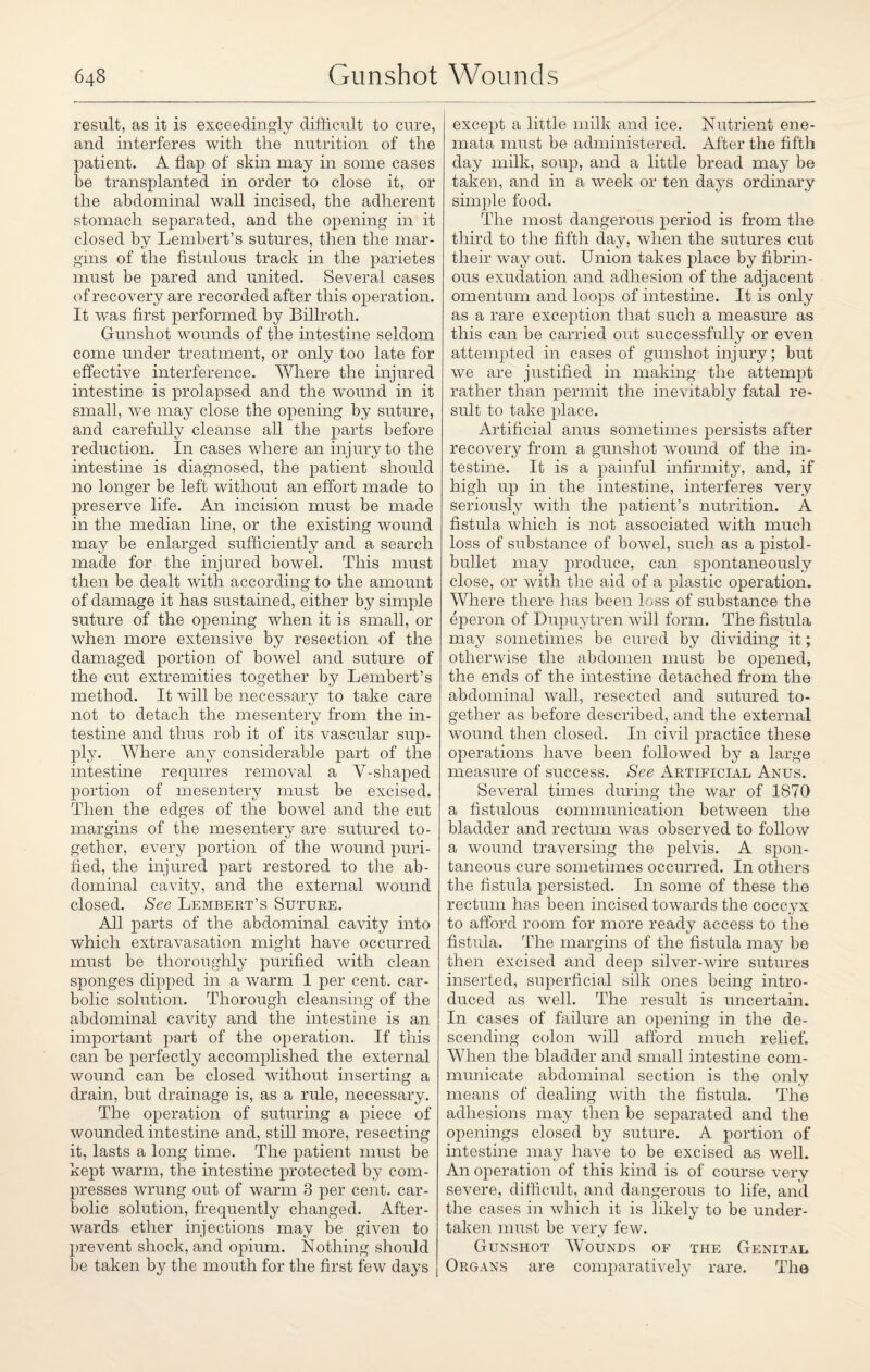 result, as it is exceedingly difficult to cure, and interferes with the nutrition of the patient. A flap of skin may in some cases be transplanted in order to close it, or the abdominal wall incised, the adherent stomach separated, and the opening in it closed by Lembert’s sutures, then the mar¬ gins of the fistulous track in the parietes must be pared and united. Several cases of recovery are recorded after this operation. It was first performed by Billroth. Gunshot wounds of the intestine seldom come under treatment, or only too late for effective interference. Where the injured intestine is prolapsed and the wound in it small, we may close the opening by suture, and carefully cleanse all the parts before reduction. In cases where an injury to the intestine is diagnosed, the patient should no longer be left without an effort made to preserve life. An incision must be made in the median line, or the existing wound may be enlarged sufficiently and a search made for the injured bowel. This must then be dealt with according to the amount of damage it has sustained, either by simple suture of the opening when it is small, or when more extensive by resection of the damaged portion of bowel and suture of the cut extremities together by Lembert’s method. It will be necessary to take care not to detach the mesentery from the in¬ testine and thus rob it of its vascular sup¬ ply. Where any considerable part of the intestine requires removal a V-shaped portion of mesentery must be excised. Then the edges of the bowel and the cut margins of the mesentery are sutured to¬ gether, every portion of the wound puri¬ fied, the injured part restored to the ab¬ dominal cavity, and the external wound closed. See Lembert’s Suture. All parts of the abdominal cavity into which extravasation might have occurred must be thoroughly purified with clean sponges dipped in a warm 1 per cent, car¬ bolic solution. Thorough cleansing of the abdominal cavity and the intestine is an important part of the operation. If this can be perfectly accomplished the external wound can be closed without inserting a drain, but drainage is, as a rule, necessary. The operation of suturing a piece of wounded intestine and, still more, resecting it, lasts a long time. The patient must be kept warm, the intestine protected by com¬ presses wrung out of warm 3 per cent, car¬ bolic solution, frequently changed. After¬ wards ether injections may be given to prevent shock, and opium. Nothing should be taken by the mouth for the first few days except a little milk and ice. Nutrient ene- mata must be administered. After the fifth day milk, soup, and a little bread may be taken, and in a week or ten days ordinary simple food. The most dangerous period is from the third to the fifth day, when the sutures cut their way out. Union takes place by fibrin¬ ous exudation and adhesion of the adjacent omentum and loops of intestine. It is only as a rare exception that such a measure as this can be carried out successfully or even attempted in cases of gunshot injury; but we are justified in making the attempt rather than permit the inevitably fatal re¬ sult to take place. Artificial anus sometimes persists after recovery from a gunshot wound of the in¬ testine. It is a painful infirmity, and, if high up in the intestine, interferes very seriously with the patient’s nutrition. A fistula which is not associated with much loss of substance of bowel, such as a pistol- bullet may produce, can spontaneously close, or with the aid of a jdastic operation. Where there has been loss of substance the eperon of Dupuytren will form. The fistula may sometimes be cured by dividing it; otherwise the abdomen must be opened, the ends of the intestine detached from the abdominal wall, resected and sutured to¬ gether as before described, and the external wound then closed. In civil practice these operations have been followed by a large measure of success. See xArtificial Anus. Several times during the war of 1870 a fistulous communication between the bladder and rectum was observed to follow a wound traversing the pelvis. A spon¬ taneous cure sometimes occurred. In others the fistula persisted. In some of these the rectum has been incised towards the coccyx to afford room for more ready access to the fistula. The margins of the fistula may be then excised and deep silver-wire sutures inserted, superficial silk ones being intro¬ duced as well. The result is uncertain. In cases of failure an opening in the de¬ scending colon will afford much relief. When the bladder and small intestine com¬ municate abdominal section is the only means of dealing with the fistula. The adhesions may then be separated and the openings closed by suture. A portion of intestine may have to be excised as well. An operation of this kind is of course very severe, difficult, and dangerous to life, and the cases in which it is likely to be under¬ taken must be very few. Gunshot Wounds of the Genital Organs are comparatively rare. The