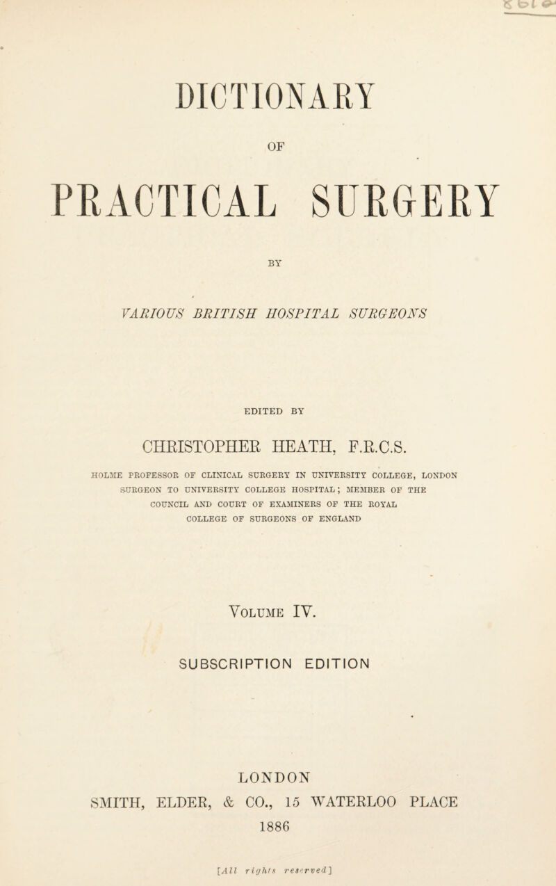 DICTIONARY OF PRACTICAL SURGERY VARIOUS BRITISH HOSPITAL SURGEONS EDITED BY CHRISTOPHER HEATH. F.R.C.S. HOLME PROFESSOR OF CLINICAL SURGERY IN UNIVERSITY COLLEGE, LONDON SURGEON TO UNIVERSITY COLLEGE HOSPITAL; MEMBER OF THE COUNCIL AND COURT OF EXAMINERS OF THE ROYAL COLLEGE OF SURGEONS OF ENGLAND Volume IV. SUBSCRIPTION EDITION LONDON SMITH, ELDER, & CO., 15 WATERLOO PLACE 1886 [All rights reserved]