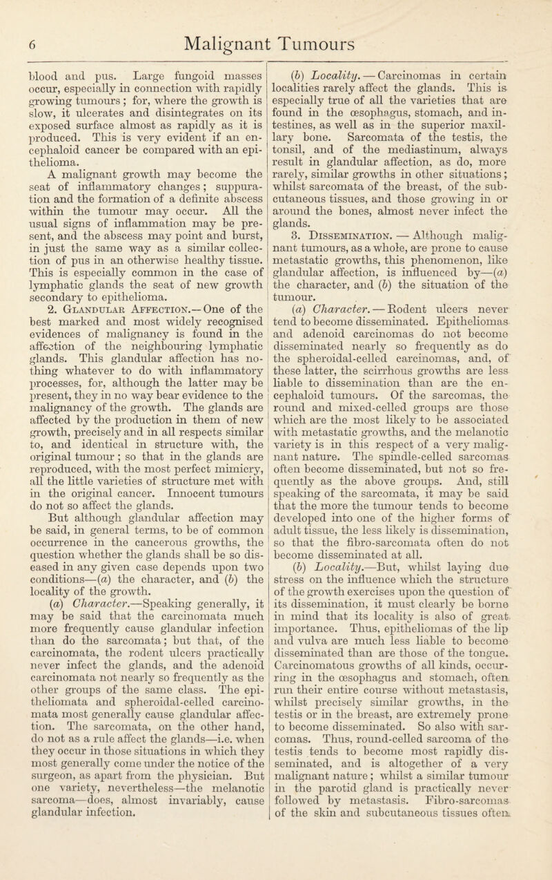 blood and pus. Large fungoid masses occur, especially in connection with rapidly growing tumours ; for, where the growth is slow, it ulcerates and disintegrates on its exposed surface almost as rapidly as it is produced. This is very evident if an en- cephaloid cancer be compared with an epi¬ thelioma. A malignant growth may become the seat of inflammatory changes; suppura¬ tion and the formation of a definite abscess within the tumour may occur. All the usual signs of inflammation may be pre¬ sent, and the abscess may point and burst, in just the same way as a similar collec¬ tion of pus in an otherwise healthy tissue. This is especially common in the case of lymphatic glands the seat of new growth secondary to epithelioma. 2. Glandular Affection.—One of the best marked and most widely recognised evidences of malignancy is found in the affection of the neighbouring lymphatic glands. This glandular affection has no¬ thing whatever to do with inflammatory processes, for, although the latter may be present, they in no way bear evidence to the malignancy of the growth. The glands are affected by the production in them of new growth, precisely and in all respects similar to, and identical in structure with, the original tumour ; so that in the glands are reproduced, with the most perfect mimicry, all the little varieties of structure met with in the original cancer. Innocent tumours do not so affect the glands. But although glandular affection may be said, in general terms, to be of common occurrence in the cancerous growths, the question whether the glands shall be so dis¬ eased in any given case depends upon two conditions—(a) the character, and (b) the locality of the growth. (a) Character.—Speaking generally, it may be said that the carcinomata much more frequently cause glandular infection than do the sarcomata; but that, of the carcinomata, the rodent ulcers practically never infect the glands, and the adenoid carcinomata not nearly so frequently as the other groups of the same class. The epi- theliomata and spheroidal-celled carcino¬ mata most generally cause glandular affec¬ tion. The sarcomata, on the other hand, do not as a rule affect the glands—i.e. when they occur in those situations in which they most generally come under the notice of the surgeon, as apart from the physician. But one variety, nevertheless—the melanotic sarcoma—does, almost invariably, cause glandular infection. (b) Locality. — Carcinomas in certain localities rarely affect the glands. This is especially true of all the varieties that are found in the oesophagus, stomach, and in¬ testines, as well as in the superior maxil¬ lary bone. Sarcomata of the testis, the tonsil, and of the mediastinum, always result in glandular affection, as do, more rarely, similar growths in other situations; whilst sarcomata of the breast, of the sub¬ cutaneous tissues, and those growing in or around the bones, almost never infect the glands. 8. Dissemination. — Although malig¬ nant tumours, as a whole, are prone to cause metastatic growths, this phenomenon, like ; glandular affection, is influenced by—{a) \ the character, and (b) the situation of the tumour. (a) Character. — Bodent ulcers never tend to become disseminated. Epitheliomas and adenoid carcinomas do not become disseminated nearly so frequently as do the spheroidal-celled carcinomas, and, of these latter, the scirrhous growths are less liable to dissemination than are the en- cephaloid tumours. Of the sarcomas, the round and mixed-celled groups are those which are the most likely to be associated with metastatic growths, and the melanotic variety is in this respect of a very malig¬ nant nature. The spindle-celled sarcomas often become disseminated, but not so fre¬ quently as the above groups. And, still speaking of the sarcomata, it may be said that the more the tumour tends to become developed into one of the higher forms of adult tissue, the less likely is dissemination, so that the fibro-sarcomata often do not become disseminated at all. (b) Locality.—But, whilst laying due stress on the influence which the structure of the growth exercises upon the question of its dissemination, it must clearly be borne in mind that its locality is also of great importance. Thus, epitheliomas of the lip and vulva are much less liable to become disseminated than are those of the tongue. Carcinomatous growths of all kinds, occur¬ ring in the oesophagus and stomach, often run their entire course without metastasis, whilst precisely similar growths, in the testis or in the breast, are extremely prone to become disseminated. So also with sar¬ comas. Thus, round-celled sarcoma of the testis tends to become most rapidly dis¬ seminated, and is altogether of a very malignant nature ; whilst a similar tumour in the parotid gland is practically never followed by metastasis. Fibro-sarcomas of the skin and subcutaneous tissues often.