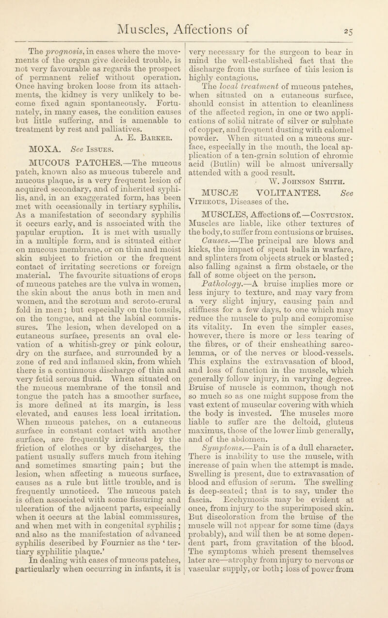 The prognosis, in cases where the move¬ ments of the organ give decided trouble, is not very favourable as regards the prospect of permanent relief without operation. Once having broken loose from its attach¬ ments, the kidney is very unlikely to be¬ come fixed again spontaneously. Fortu¬ nately, in many cases, the condition causes but little suffering, and is amenable to treatment by rest and palliatives. A. E. Barker. MOXA. See Issues. MUCOUS PATCHES.—The mucous patch, known also as mucous tubercle and mucous plaque, is a very frequent lesion of acquired secondary, and of inherited syphi¬ lis, and, in an exaggerated form, has been met with occasionally in tertiary syphilis. As a manifestation of secondary syphilis it occurs early, and is associated with the papular eruption. It is met with usually in a multiple form, and is situated either on mucous membrane, or on thin and moist skin subject to friction or the frequent contact of irritating secretions or foreign material. The favourite situations of crops of mucous patches are the vulva in women, the skin about the anus both in men and women, and the scrotum and scroto-crural fold in men; but especially on the tonsils, on the tongue, and at the labial commis¬ sures. The lesion, when developed on a cutaneous surface, presents an oval ele¬ vation of a whitish-grey or pink colour, dry on the surface, and surrounded by a zone of red and inflamed skin, from which there is a continuous discharge of thin and •very fetid serous fluid. When situated on the mucous membrane of the tonsil and tongue the patch has a smoother surface, is more defined at its margin, is less elevated, and causes less local irritation. When mucous patches, on a cutaneous surface in constant contact with another surface, are frequently irritated by the friction of clothes or by discharges, the patient usually suffers much from itching and sometimes smarting pain; but the lesion, when affecting a mucous surface, oauses as a rule but little trouble, and is frequently unnoticed. The mucous patch is often associated with some Assuring and ulceration of the adjacent parts, especially when it occurs at the labial commissures, and when met with in congenital syphilis ; and also as the manifestation of advanced syphilis described by Fournier as the ‘ ter¬ tiary syphilitic plaque.’ In dealing with cases of mucous patches, particularly when occurring in infants, it is very necessary for the surgeon to bear in mind the well-established fact that the discharge from the surface of this lesion is highly contagious. The local treatment of mucous patches, when situated on a cutaneous surface, should consist in attention to cleanliness of the affected region, in one or two appli¬ cations of solid nitrate of silver or sulphate of copper, and frequent dusting with calomel powder. When situated on a mucous sur¬ face, especially in the mouth, the local ap¬ plication of a ten-grain solution of chromic acid (Butlin) will be almost universally attended with a good result. W. Johnson Smith. MUSCLE VOLITANTES. See Vitreous, Diseases of the. MUSCLES, Affections of.—Contusion. Muscles are liable, like other textures of the body, to suffer from contusions or bruises. Causes.—The principal are blows and kicks, the impact of spent balls in warfare, and splinters from objects struck or blasted; also falling against a firm obstacle, or the fall of some object on the person. Pathology.-— A bruise implies more or less injury to texture, and may vary from a very slight injury, causing pain and stiffness for a few days, to one which may reduce the muscle to pulp and compromise its vitality. In even the simpler cases, however, there is more or less tearing of the fibres, or of their enslieathing sarco- lemma, or of the nerves or blood-vessels. This explains the extravasation of blood, and loss of function in the muscle, which generally follow injury, in varying degree. Bruise of muscle is common, though not so much so as one might suppose from the vast extent of muscular covering with which the body is invested. The muscles more , liable to suffer are the deltoid, gluteus maximus, those of the lower limb generally, and of the abdomen. Symptoms.—Pain is of a dull character. There is inability to use the muscle, with increase of pain when the attempt is made. Swelling is present, due to extravasation of blood and effusion of serum. The swelling is deep-seated; that is to say, under the fascia. Ecchymosis may be evident at once, from injury to the superimposed skin. But discoloration from the bruise of the muscle will not appear for some time (days probably), and will then be at some depen¬ dent part, from gravitation of the blood. The symptoms which present themselves later are—atrophy from injury to nervous or vascular supply, or both; loss of power from