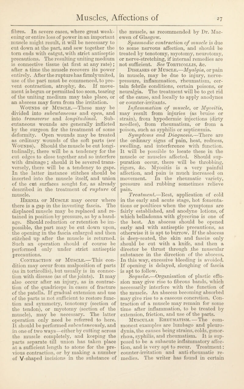 fibres. In severe cases, where great weak¬ ening or entire loss of power in an important muscle might result, it will be necessary to cut down at the part, and sew together the torn ends with catgut, with strict antiseptic precautions. The resulting uniting medium is connective tissue (at first at any rate) ; after a time the muscle recovers its power entirely. After the rupture has firmly united, use of the part must be commenced, to pre¬ vent contraction, atrophy, &c. If move¬ ment is begun or permitted too soon, tearing of the uniting medium may take place, or an abscess may form from the irritation. Wounds of Muscle.—These may be divided into subcutaneous and open, and into transverse and longitudinal. Sub¬ cutaneous wounds are generally inflicted by the surgeon for the treatment of some deformity. Open wounds may be treated as ordinary wounds of the soft parts (see Wounds). Should the muscle be cut longi¬ tudinally, there will be a tendency for the cut edges to close together and so interfere with drainage ; should it be severed trans¬ versely, there will be a tendency to gape. In the latter instance stitches should be inserted into the muscle itself, and union of the cut surfaces sought for, as already described in the treatment of rupture of muscle. Hernia of Muscle may occur where there is a gap in the investing fascia. The displaced muscle may be replaced and re¬ tained in position by pressure, as by a band¬ age. Should reduction or retention be im¬ possible, the part may be cut down upon, the opening in the fascia enlarged and then stitched up after the muscle is returned. Such an operation should of course be performed only under strict antiseptic precautions. Contraction of Muscle.— This con¬ dition may occur from malposition of parts (as in torticollis), but usually is in connec¬ tion with disease (as of the joints). It may also occur after an injury, as in contrac¬ tion of the quadriceps in cases of fracture of the patella. If gradual extension and use of the parts is not sufficient to restore func¬ tion and symmetry, tenotomy (section of the tendon), or myotomy (section of the muscle), may be necessary. The latter operation only need be referred to here. It should be performed subcutaneously, and in one of two wrays—either by cutting across the muscle completely, and keeping the parts separate till union has taken place at a sufficient length to atone for the pre¬ vious contraction, or by making a number of V-shaped incisions in the substance of the muscle, as recommended by Dr. Mac- ewen of Glasgow. Spasmodic contraction of muscle is due to some nervous affection, and should be treated by tenotomy, myotomy, neurotomy, or nerve-stretching, if internal remedies are not sufficient. See Torticollis, &c. Diseases of Muscle.—Myalgia, or pain in muscle, may be due to injury, nerve- pressure, inflammation, rheumatism, cer¬ tain febrile conditions, certain poisons, or neuralgia. The treatment will be to get rid of the cause, and locally to apply anodynes or counter-irritants. Inflammation of muscle, or Myositis, may result from injuries (as bruise or strain), from hypodermic injections (dirty needles), from rheumatism, or from a poison, such as syphilis or septicaemia. Symptoms and Diagnosis.—There are the ordinary signs of pain, heat, redness, swelling, and interference with function. It will be possible to locate these in the muscle or muscles affected. Should sup¬ puration occur, there will be throbbing, rigors, &c. Myositis is a very painful affection, and pain is much increased on movement. In the rheumatic variety, pressure and rubbing sometimes relieve pain. Treatment.—Rest, application of cold in the early and acute stage, hot fomenta¬ tions or poultices when the symptoms are fairly established, and anodyne lotions, of which belladonna with glycerine is one of the best. An abscess should be opened early and with antiseptic precautions, as otherwise it is apt to burrow. If the abscess is deep-seated, the skin and fasciae only should be cut with a knife, and then a director be thrust through .the muscular substance in the direction of the abscess. In this way, excessive bleeding is avoided. If opening is delayed, sloughing of fascia is apt to follow. Seguelce.—Organisation of plastic effu¬ sion may give rise to fibrous bands, which necessarily interfere with the function of the muscle. An abscess becoming absorbed may give rise to a caseous concretion. Con¬ traction of a muscle may remain for some time after inflammation, to be treated by extension, friction, and use of the parts. Muscular Rheumatism. — The com¬ monest examples are lumbago and pleuro¬ dynia, the causes being strains, colds, gonor¬ rhoea, syphilis, and rheumatism. It is sup¬ posed to be a subacute inflammatory affec¬ tion, and is very apt to recur. Treatment: counter-irritation and anti-rheumatic re¬ medies. The writer has found in certain