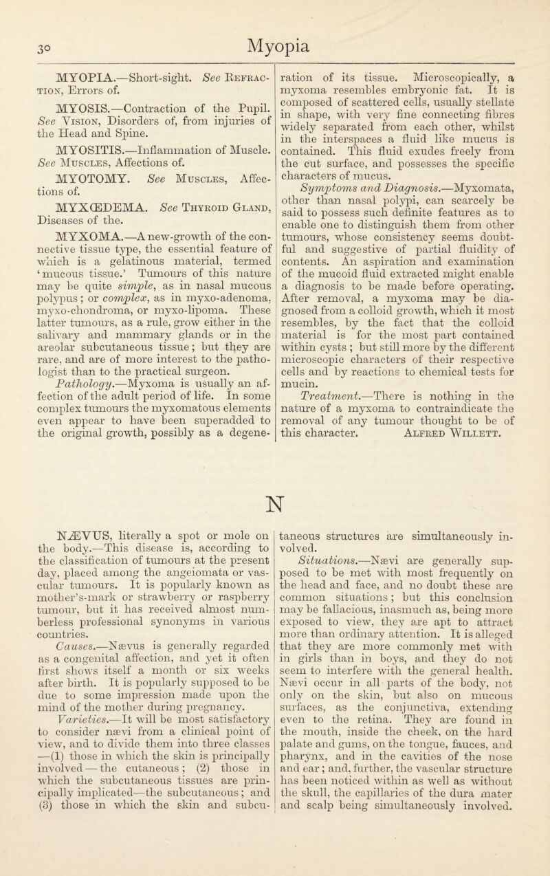 MYOPIA.—Short-sight. See Refrac¬ tion, Errors of. MYOSIS.—Contraction of the Pupil. See Vision, Disorders of, from injuries of the Head and Spine. MYOSITIS.—Inflammation of Muscle. See Muscles, Affections of. MYOTOMY. See Muscles, Affec¬ tions of. MYXCEDEMA. See Thyroid Gland, Diseases of the. MYXOMA.—Anew-growth of the con¬ nective tissue type, the essential feature of which is a gelatinous material, termed ‘ mucous tissue.’ Tumours of this nature may be quite simple, as in nasal mucous potypus ; or complex, as in myxo-adenoma, myxo-chondroma, or myxo-lipoma. These latter tumours, as a rule, grow either in the salivary and mammary glands or in the areolar subcutaneous tissue; but they are rare, and are of more interest to the patho¬ logist than to the practical surgeon. Pathology.—Myxoma is usually an af¬ fection of the adult period of life. In some complex tumours the myxomatous elements even appear to have been superadded to the original growth, possibly as a degene¬ ration of its tissue. Microscopically, a myxoma resembles embryonic fat. It is composed of scattered cells, usually stellate in shape, with very fine connecting fibres widely separated from each other, whilst in the interspaces a fluid like mucus is contained. This fluid exudes freely from the cut surface, and possesses the specific characters of mucus. Symptoms and Diagnosis.—Myxomata, other than nasal polypi, can scarcely be said to possess such definite features as to enable one to distinguish them from other tumours, whose consistency seems doubt¬ ful and suggestive of partial fluidity of contents. An aspiration and examination of the mucoid fluid extracted might enable a diagnosis to be made before operating. After removal, a myxoma may be dia¬ gnosed from a colloid growth, which it most resembles, by the fact that the colloid material is for the most part contained within cysts ; but still more by the different microscopic characters of their respective cells and by reactions to chemical tests for mucin. Treatment.—There is nothing in the nature of a myxoma to contraindicate the removal of any tumour thought to be of this character. Alfred Willett. NXCVTJS, literally a spot or mole on the body.—This disease is, according to the classification of tumours at the present day, placed among the angeiomata or vas¬ cular tumours. It is popularly known as mother’s-mark or strawberry or raspberry tumour, but it has received almost num¬ berless professional synonyms in various countries. Causes.—Nsevus is generally regarded as a congenital affection, and yet it often first shows itself a month or six weeks after birth. It is popularly supposed to be due to some impression made upon the mind of the mother during pregnancy. Varieties.—It will be most satisfactory to consider nsevi from a clinical point of view, and to divide them into three classes —(1) those in which the skin is principally involved — the cutaneous; (2) those in which the subcutaneous tissues are prin¬ cipally implicated—the subcutaneous ; and (3) those in which the skin and subcu¬ taneous structures are simultaneously in¬ volved. Situations.—Nsevi are generally sup¬ posed to be met with most frequently on the head and face, and no doubt these are common situations; but this conclusion may be fallacious, inasmuch as, being more exposed to view, they are apt to attract more than ordinary attention. It is alleged that they are more commonly met with in girls than in boys, and they do not seem to interfere with the general health. Nsevi occur in all parts of the body, not only on the skin, but also on mucous surfaces, as the conjunctiva, extending even to the retina. They are found in the mouth, inside the cheek, on the hard palate and gums, on the tongue, fauces, and pharynx, and in the cavities of the nose and ear; and, further, the vascular structure has been noticed within as well as without the skull, the capillaries of the dura mater and scalp being simultaneously involved.