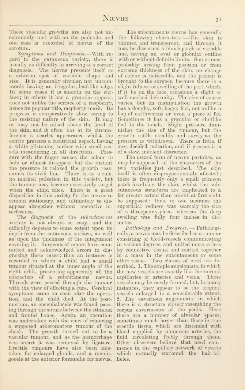 These vascular growths are also not un¬ commonly met with on the pudenda, and one case is recorded of naevus of the scrotum. Symptoms and Diagnosis.—With re¬ gard to the cutaneous variety, there is usually no difficulty in arriving at a correct diagnosis. The naevus presents itself as a crimson spot of variable shape and size. It is generally circular, not uncom¬ monly having an irregular, leaf-like edge. In some cases it is smooth on the sur¬ face ; in others it has a granular appear¬ ance not unlike the surface of a raspberry, hence its popular title, raspberry-mark. Its progress is comparatively slow, owing to the resisting nature of the skin. It may or may not be raised above the level of the skin, and it often has at its circum¬ ference a scarlet appearance whilst the centre presents a cicatricial aspect, having a white glistening surface with small ves¬ sels meandering in all directions. Pres¬ sure with the finger causes the colour to fade or almost disappear, but the instant the pressure is relaxed the growth reas¬ sumes its vivid hue. There is, as a rule, no marked pulsation in this variety, but the tumour may become excessively turgid when the child cries. There is a great disposition in this variety for the naevus to remain stationary, and ultimately to dis¬ appear altogether without operative in¬ terference. The diagnosis of the subcutaneous variety is not always so easy, and the difficulty depends to some extent upon its depth from the cutaneous surface, as well as upon the thickness of the integument covering it. Surgeons of repute have com¬ mitted and acknowledged errors in dia¬ gnosing these cases : thus an instance is recorded in which a child had a small tumour situated at the inner angle of the right orbit, presenting apparently all the characters of a subcutaneous naevus. Threads were passed through the tumour with the view of effecting a cure. Cerebral symptoms came on soon after the opera¬ tion, and the child died. At the post¬ mortem, an encephalocele was found pass¬ ing through the suture between the ethmoid and frontal bones. Again, an operation was undertaken with the view of removing a supposed atheromatous tumour of the cheek. The growth turned out to be a vascular tumour, and as the haemorrhage was smart it was removed by ligature. Erectile tumours have also been mis¬ taken for enlarged glands, and a menin¬ gocele at the anterior fontanelle for naevus. The subcutaneous naevus has generally the following characters :—The skin is thinned and transparent, and through it may be discerned a bluish patch of variable hue, having an oval or globular outline with or without definite limits. Sometimes, probably arising from position or from extreme thickness of the skin, no change of colour is noticeable, and the patient is brought to the surgeon because there is a slight fulness or swelling of the part, which, if it be on the face, occasions a slight or well-marked deformity. The size of course varies, but on manipulation the growth has a doughy, soft, boggy feel, not unlike a bag of earthworms or even a piece of fat. Sometimes it has a granular or shotlike feel to the touch. Slight pressure dimi¬ nishes the size of the tumour, but the growth refills steadily and surely as the pressure is withdrawn. There is little, if any, decided pulsation, and if present it is of a slow, indolent character. The mixed form of naevus partakes, as may be supposed, of the characters of the two varieties just described. The skin itself is often disproportionately affected ; there is frequently only a small crimson patch involving the skin, whilst the sub¬ cutaneous structures are implicated to a far greater extent than might at first sight be supposed; thus, in one instance the superficial redness was scarcely the size of a threepenny-piece, whereas the deep swelling was fully four inches in dia- : meter. Pathology and Progress. — Pathologi¬ cally, a naevus may be described as a tumour consisting of blood-vessels communicating in various degrees, and united more or less by connective tissue, and matted together in a mass in the subcutaneous or some other tissue. Two classes of nsevi are de¬ scribed. 1. The simple angeiomata, in which the new vessels are exactly like the normal capillaries or arteries and veins. These vessels may be newly formed, but, in many instances, they appear to be the original vessels enlarged to a considerable extent. 2. The cavernous angeiomata, in which there is a structure closely resembling the corpus cavernosum of the penis. Here there are a number of alveolar spaces, sometimes much larger than those in true erectile tissue, which are distended with blood supplied by numerous arteries, the fluid circulating feebly through them. Other observers believe that nsevi com¬ mence in the capillary network of vessels which normally surround the hair-fol¬ licles.