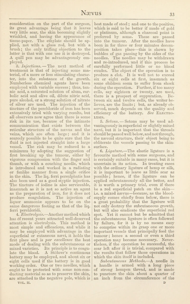 33 consideration on the part of the surgeon, its great advantage being that it leaves very little scar, the skin becoming slightly wrinkled, and having the appearance of tissue-paper. The ethylate should be ap¬ plied, not with a glass rod, but with a brush; the only trifling objection to the latter is that with one use it is destroyed. A cpiill pen may be advantageously em¬ ployed. 3. Injections. — The next method of treatment is that of injecting some ma¬ terial, of a more or less stimulating charac¬ ter, into the substance of the growth. Numberless chemical agents have been employed with variable success ; thus, tan¬ nic acid, a saturated solution of alum, car¬ bolic acid and olive oil, dilute nitric acid, pure alcohol, or a strong solution of nitrate of silver are used. The injection of the tincture of the perchloride of iron has been extensively tried with varying results, but all observers now agree that there is some risk in its use, because of the intimate communication that exists between the reticular structure of the nsevus and the veins, which are often large; and it is scarcely possible to be quite sure that the fluid is not injected straight into a large vessel. The risk may be reduced to a minimum by adopting the suggestion of first breaking up the tumour, either by vigorous compression with the finger and thumb, or with a couching needle, which is introduced and worked in a radiating or fanlike manner from a single orifice in the skin. The liq. ferri persulphatis has also been used as a good styptic injection. The tincture of iodine is also serviceable, inasmuch as it is not so active an agent as the preparation of Aon, for it does not produce coagulation. The injection of liquor ammonise appears to be on the same dangerous footing as that of the liq. ferri perchloridi. 4. Electrolysis.—Another method which has of recent years attracted well-deserved attention is electrolysis. This method is most simple and efficacious, and while it may be employed with advantage in the superficial or cutaneous nsevi, it holds the first place and is par excellence the best mode of dealing with the subcutaneous or mixed varieties. Its principle is to coagu¬ late the blood. A Stohrer’s continuous battery may be employed, and about six or eight cells used if the battery is in good working order. One or two needles, which ought to be protected with some non-con- ductmg material so as to preserve the skin, are attached to the negative pole, which is VOL. II. best made of steel; and one to the positive, which is said to be better if made of gold or platinum, although a charcoal point is preferred by some. These are passed into the tumour. After the needles have been in for three or four minutes decom¬ position takes place—this is shown by bubbles of gas passing by the sides of the needles. The needles may be withdrawn and re-introduced, and if this process be carefully performed little or no blood exudes. The object of the operation is to produce a clot. It is well not to exceed six or eight cells at first, inasmuch as some children seem to suffer from shock during the operation. Further, if too many cells, say eighteen or twenty, are used, there is a prospect of suppuration. Be¬ tween six and twelve cells, the writer be¬ lieves, are the limits ; but, as already ob¬ served, much depends on the quality and efficiency of the battery. See Electro¬ lysis. 5. Setons. — Setons may be used ad¬ vantageously in superficial or slightly mixed nsevi, but it is important that the threads should be passed well below, and not through, the nsevoid structure, their object being to obliterate the vessels passing to the skin- surface. 6. Ligature.—The elastic ligature is a favourite method with some surgeons, and is certainly suitable in many cases, but it is uncertain in its action. In treating cases with the ordinary ligature of hemp or silk, it is important to leave as little scar as possible; hence, if the ligature can be applied subcutaneously all the better, and it is worth a primary trial, even if there be a red superficial patch on the skin— i.e. a mixed naevus—because, as the blood- supply comes chiefly from below, there is a great probability that the ligature will not only destroy the subcutaneous growth, but will also eradicate the superficial red spot. Yet it cannot but be admitted that the subcutaneous ligature is often followed by failure, for it is by no means easy to comprise within its grasp one or more important vessels that principally feed the tumour ; hence a second or even a third operation may become necessary. Never¬ theless, if the operation be successful, the scar left after it is trivial, compared with the results that follow those operations in which the skin itself is included. Subcutaneous Methods.—A needle in a handle is armed with a long piece of strong hempen thread, and is made to puncture the skin about a quarter of an inch from the circumference of the D