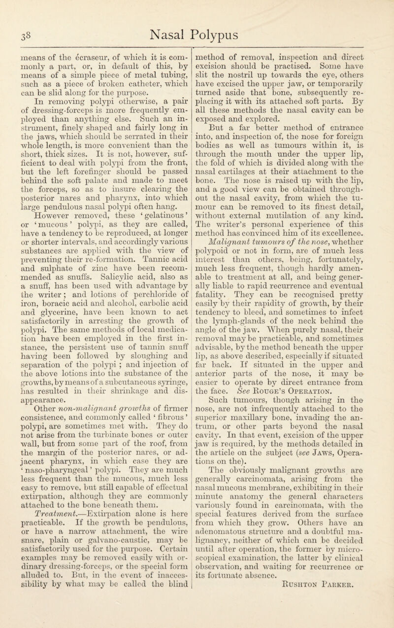 means of the ecraseur, of which it is com¬ monly a part, or, hi default of this, by means of a simple piece of metal tubing, such as a piece of broken catheter, which can be slid along for the purpose. In removing polypi otherwise, a pair of dressing-forceps is more frequently em¬ ployed than anything else. Such an in¬ strument, finely shaped and fairly long in the jaws, which should be serrated in their whole length, is more convenient than the short, thick sizes. It is not, however, suf¬ ficient to deal with polypi from the front, but the left forefinger should be passed behind the soft palate and made to meet the forceps, so as to insure clearing the posterior nares and pharynx, into which large pendulous nasal polypi often hang. However removed, these ‘ gelatinous ’ or ‘ mucous ’ polypi, as they are called, have a tendency to be reproduced, at longer or shorter intervals, and accordingly various substances are applied with the view of preventing their re-formation. Tannic acid and sulphate of zinc have been recom¬ mended as snuffs. Salicylic acid, also as a snuff, has been used with advantage by the writer ; and lotions of perchloride of iron, boracic acid and alcohol, carbolic acid and glycerine, have been known to act satisfactorily in arresting the growth of polypi. The same methods of local medica¬ tion have been employed in the first in¬ stance, the persistent use of tannin snuff having been followed by sloughing and separation of the polypi ; and injection of the above lotions into the substance of the growths, by means of a subcutaneous syringe, has resulted in their shrinkage and dis¬ appearance. Other non-malignant growths of firmer consistence, and commonly called ‘ fibrous ’ polypi, are sometimes met with. They do not arise from the turbinate bones or outer wall, but from some part of the roof, from the margin of the posterior nares, or ad¬ jacent pharynx, in which case they are ‘ naso-pharyngeal ’ polypi. They are much less frequent than the mucous, much less easy to remove, but still capable of effectual extirpation, although they are commonly attached to the bone beneath them. Treatment.—Extirpation alone is here practicable. If the growth be pendulous, or have a narrow attachment, the wire snare, plain or galvano-caustic, may be satisfactorily used for the purpose. Certain examples may be removed easily with or¬ dinary dressing-forceps, or the special form alluded to. But, in the event of inacces¬ sibility by what may be called the blind method of removal, inspection and direct excision should be practised. Some have slit the nostril up towards the eye, others have excised the upper jaw, or temporarily turned aside that bone, subsequently re¬ placing it with its attached soft parts. By all these methods the nasal cavity can be exposed and explored. But a far better method of entrance into, and inspection of, the nose for foreign bodies as well as tumours within it, is through the mouth under the upper lip, the fold of which is divided along with the nasal cartilages at their attachment to the bone. The nose is raised up with the lip, and a good view can be obtained through¬ out the nasal cavity, from which the tu¬ mour can be removed to its finest detail, without external mutilation of any kind. The writer’s personal experience of this method has convinced him of its excellence. Malignant tumours of the nose, whether polypoid or not in form, are of much less interest than others, being, fortunately, much less frequent, though hardly amen¬ able to treatment at all, and being gener¬ ally liable to rapid recurrence and eventual fatality. They can be recognised pretty easily by their rapidity of growth, by their tendency to bleed, and sometimes to infect the lymph-glands of the neck behind the angle of the jaw. When purely nasal, their removal maybe practicable, and sometimes advisable, by the method beneath the upper lip, as above described, especially if situated far back. If situated in the upper and anterior parts of the nose, it may be easier to operate by direct entrance from the face. See Rouge’s Operation. Such tumours, though arising in the nose, are not infrequently attached to the superior maxillary bone, invading the an¬ trum, or other parts beyond the nasal cavity. In that event, excision of the upper jaw is required, by the methods detailed in the article on the subject (see Jaws, Opera¬ tions on the). The obviously malignant growths are generally carcinomata, arising from the nasal mucous membrane, exhibiting in their minute anatomy the general characters variously found in carcinomata, with the special features derived from the surface from which they grow. Others have an adenomatous structure and a doubtful ma¬ lignancy, neither of which can be decided until after operation, the former by micro¬ scopical examination, the latter by clinical observation, and waiting for recurrence or its fortunate absence. Rusiiton Barker.