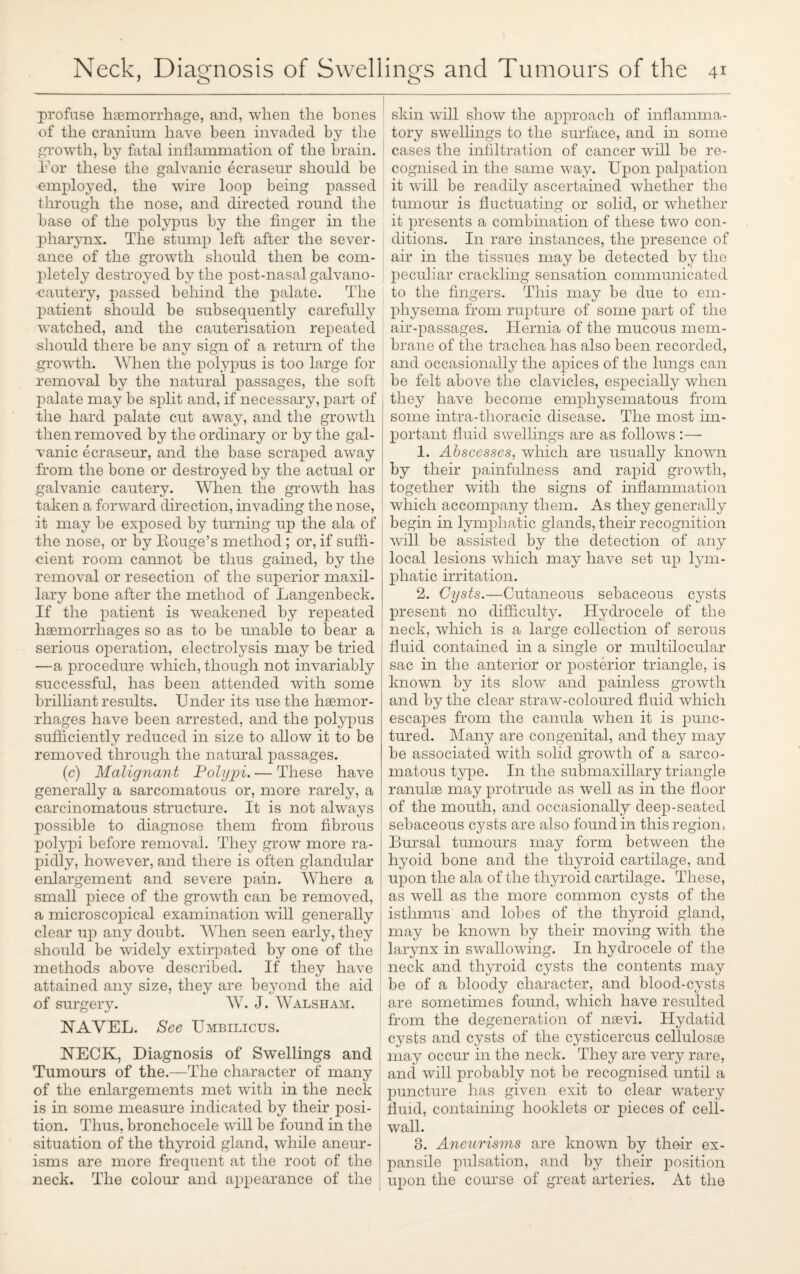 profuse haemorrhage, and, when the bones of the cranium have been invaded by the growth, by fatal inflammation of the brain. If or these the galvanic ecraseur should be employed, the wire loop being passed through the nose, and directed round the base of the polypus by the finger in the pharynx. The stump left after the sever¬ ance of the growth should then be com¬ pletely destroyed by the post-nasal galvano- cautery, passed behind the palate. The patient should be subsequently carefully watched, and the cauterisation repeated should there be any sign of a return of the growth. When the polypus is too large for removal by the natural passages, the soft palate may be split and, if necessary, part of the hard palate cut away, and the growth then removed by the ordinary or by the gal¬ vanic ecraseur, and the base scraped away from the bone or destroyed by the actual or galvanic cautery. When the growth has taken a forward direction, invading the nose, it may be exposed by turning up the ala of the nose, or by Rouge’s method ; or, if suffi¬ cient room cannot be thus gained, by the removal or resection of the superior maxil¬ lary bone after the method of Langenbeck. If the patient is weakened by repeated haemorrhages so as to be unable to bear a serious operation, electrolysis may be tried —a procedure which, though not invariably successful, has been attended with some brilliant results. Under its use the haemor¬ rhages have been arrested, and the polypus sufficiently reduced in size to allow it to be removed through the natural passages. (c) Malignant Polypi. — These have generally a sarcomatous or, more rarely, a carcinomatous structure. It is not always possible to diagnose them from fibrous polypi before removal. They grow more ra¬ pidly, however, and there is often glandular enlargement and severe pain. Where a small piece of the growTth can be removed, a microscopical examination will generally clear up any doubt. When seen early, they should be widely extirpated by one of the methods above described. If they have attained any size, they are beyond the aid of surgery. AY. J. AValsham. NAA^EL. See Umbilicus. NECK, Diagnosis of Swellings and Tumours of the.—The character of many of the enlargements met with in the neck is in some measure indicated by their posi¬ tion. Thus, bronchocele will be found in the situation of the thyroid gland, while aneur¬ isms are more frequent at the root of the neck. The colour and appearance of the skin will show the approach of inflamma¬ tory swellings to the surface, and in some cases the infiltration of cancer will be re¬ cognised in the same way. Upon palpation it will be readily ascertained whether the tumour is fluctuating or solid, or whether it presents a combination of these two con¬ ditions. In rare instances, the presence of air in the tissues may be detected by the peculiar crackling sensation communicated to the fingers. This may be due to em¬ physema from rupture of some part of the air-passages. Hernia of the mucous mem¬ brane of the trachea has also been recorded, and occasionally the apices of the lungs can be felt above the clavicles, especially when they have become emphysematous from some intra-tlioracic disease. The most im¬ portant fluid swellings are as follows :— 1. Abscesses, which are usually known by their painfulness and rapid growth, together with the signs of inflammation which accompany them. As they generally begin in lymphatic glands, their recognition will be assisted by the detection of any local lesions which may have set up lym¬ phatic irritation. 2. Cysts.—Cutaneous sebaceous cysts present no difficulty. Hydrocele of the neck, which is a large collection of serous fluid contained in a single or multilocular sac in the anterior or posterior triangle, is known by its slow and painless growth and by the clear straw-coloured fluid which escapes from the canula when it is punc¬ tured. Many are congenital, and they may be associated with solid growth of a sarco¬ matous type. In the submaxillary triangle ranulse may protrude as well as in the floor of the mouth, and occasionally deep-seated sebaceous cysts are also found in this region, Bursal tumours may form between the hyoid bone and the thyroid cartilage, and upon the ala of the thyroid cartilage. These, as well as the more common cysts of the isthmus and lobes of the thyroid gland, may be known by their moving with the larynx in swallowing. In hydrocele of the neck and thyroid cysts the contents may be of a bloody character, and blood-cysts are sometimes found, which have resulted from the degeneration of naevi. Hydatid cysts and cysts of the cysticercus cellulosae may occur in the neck. They are very rare, and will probably not be recognised until a puncture has given exit to clear watery fluid, containing hooklets or pieces of cell- wall. 3. Aneurisms are known by thnir ex¬ pansile pulsation, and by their position upon the course of great arteries. At the