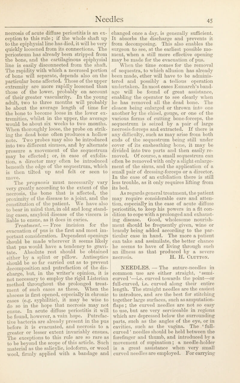 necrosis of acute diffuse periostitis is an ex¬ ception to this rule ; if the whole shaft up to the epiphysial line has died, it will be very quickly loosened from its connections. The periosteum has already been stripped from the bone, and the cartilaginous epiphysial line is easily disconnected from the shaft. The rapidity with which a necrosed portion of bone will separate, depends also on the particular bone affected. Those of the upper extremity are more rapidly loosened than those of the lower, probably on account of their greater vascularity. In the young adult, two to three months will probably be about the average length of time for the bone to become loose in the lower ex¬ tremities, whilst in the upper, the average would be about six weeks to two months. When thoroughly loose, the probe on strik¬ ing the dead bone often produces a hollow note. Two probes may also be introduced into two different sinuses, and by alternate pressure a movement of the sequestrum may be effected; or, in case of exfolia¬ tion, a director may often be introduced beneath the edge of the sequestrum, which is then tilted up and felt or seen to move. The prognosis must necessarily vary very greatly according to the extent of the necrosis, the bone that is affected, the proximity of the disease to a joint, and the constitution of the patient. We have also to bear in mind that, in old and long stand¬ ing cases, amyloid disease of the viscera is liable to ensue, as it does in caries. Treatment. — Free incision for the evacuation of pus is the first and most im¬ portant consideration. Dependent openings should be made wherever it seems likely that pus would have a tendency to gravi¬ tate. Absolute rest should be obtained either by a splint or pillow. Antiseptics should be so far carried out as to prevent decomposition and putrefaction of the dis¬ charge, but, in the writer’s opinion, it is not necessary to employ the rigid Listerian method throughout the prolonged treat¬ ment of such cases as these. When the abscess is first opened, especially in chronic cases (e.g. syphilitic), it may be wise to do so in the hope that necrosis may not ensue. In acute diffuse periostitis it will be found, however, a vain hope. Putrefac¬ tive bacteria are already present in the pus before it is evacuated, and necrosis to a greater or lesser extent invariably ensues. The exceptions to this rule are so rare as to be beyond the scope of this article. Such material as the salicylic, iodoform, or wood wool, firmly applied with a bandage and changed once a day, is generally sufficient. It absorbs the discharge and prevents it from decomposing. This also enables the surgeon to see, at the earliest possible mo¬ ment, when a still more effective opening may be made for the evacuation of pus. When the time comes for the removal of sequestra, to which allusion has already been made, ether will have to be adminis¬ tered and possibly a tedious operation undertaken. In most cases Esmarch’s band¬ age will be found of great assistance, enabling the operator to see clearly when he has removed all the dead bone. The cloacae being enlarged or thrown into one another by the chisel, gouge, or one of the various forms of cutting bone-forceps, the sequestrum is seized by a pair of large necrosis-forceps and extracted. If there is any difficulty, such as may arise from both ends of the sequestrum being still under cover of its ensheathing bone, it may be divided into twTo parts and then easily re¬ moved. Of course, a small sequestrum can often be removed with only a slight enlarge¬ ment of the sinus, and the application of a small pair of dressing-forceps or a director. In the case of an exfoliation there is still less trouble, as it only requires lifting from its bed. As regards general treatment, the patient may require considerable care and atten¬ tion, especially in the case of acute diffuse periostitis, to keep his powers in a fit con¬ dition to cope with a prolonged and exhaust¬ ing disease. Good, wholesome nourish¬ ment should be frequently given, wine or brandy being added according to the par¬ ticular case in hand. The more a patient can take and assimilate, the better chance he seems to have of living through such an illness as that produced by a severe necrosis. H. H. Clutton. NEEDLES. — The suture-needles in common use are either straight, ‘ semi- curved ’—i.e. curved towards the point—or full-curved, i.e. curved along their entire length. The straight needles are the easiest to introduce, and are the best for stitching together large surfaces, such as amputation- flaps ; the curved needles are not so easy to use, but are very serviceable in regions which are depressed below the surrounding parts, such as the angles of the eye, or in cavities, such as the vagina. The ‘ full- curved ’ needles should be held between the forefinger and thumb, and introduced by a movement of supination; a needle-holder is a great assistance when very small curved needles are employed. For carrying
