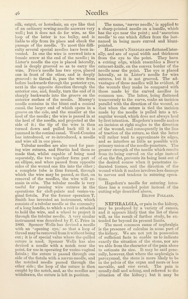 silk, catgut, or horsehair, an eye like that of an ordinary sewing-needle answers very well; but it does not do for wire, as the loop of the latter is too bulky, and is liable to slip from its place and check the passage of the needle. To meet this diffi¬ culty several special needles have been in¬ vented. In one the wire is screwed into a female screw at the end of the needle; in Lister’s needle the eye is placed laterally, and is deeply grooved so as to carry the wire. Price’s needle has two eyes, placed one in front of the other, and is deeply grooved: to thread it, pass the wire from before backwards through the posterior eye, next in the opposite direction through the anterior one, and, finally, turn the end of it sharply backwards into the groove on the anterior surface of the needle. Murray’s needle contains in the blunt end a conical canal, the larger end of which opens in a groove on the side, and the smaller at the heel of the needle; the wire is passed in at the heel of the needle, and projected at the side of it; the tip of the wire is then turned down and pulled back till it is j ammed in the conical canal. Ward-Cousins has introduced, or re-introduced, a needle and wire all in one piece. Tubular needles are also used for pass¬ ing wire sutures, and Startin had them so made that, whilst capable of being used separately, the two together form part of an ellipse, and when passed from opposite sides of the wound one fits into the other ; a complete tube is thus formed, through which the wire may be passed, so that, on removal of the needles, the wire will re¬ main in situ. The tubular needle is very useful for passing wire sutures in the operations for cleft-palate and vesico-va- ginal fistula. For the former operation T. Smith has invented an instrument, which consists of a tubular needle at the extremity of a long handle, to which a reel is attached to hold the wire, and a wheel to project it through the tubular needle. A very similar instrument was described by P. C. Price in 1860. Spencer Wells has devised a needle with an ‘ opening eye,’ so that a loop of thread maybe removed from it without being cut; it is of special value where the quilled suture is used. Spencer Wells has also devised a needle with a notch near the point, for use in operating for vesico-vaginal fistula ; the suture is passed through one side of the fistula with a nsevus-needle, and the notched needle passed through the other side; the loop of the suture is then caught by the notch, and, as the needles are withdrawn, the suture is left in position. The name, ‘neevus needle,’ is applied to a sharp-pointed needle on a handle, which has the eye near the point; and ‘ aneurism needle ’ to one which differs from the last- named in being more curved and blunt- pointed. Hagedorn’s Needles are flattened later¬ ally, and are of equal width and thickness from the eye to the point. They have a cutting edge, which resembles a Beer’s cataract-knife, on the convex border of the needle near the point. The eye is placed laterally, as in Lister’s needle for wire sutures, but it is not grooved. The ad¬ vantages of these needles will be evident, if the wounds they make be compared with those made by the curved needles in common use. The latter, being flattened transversely to the curve, make an incision parallel with the direction of the wound, so that when the suture is tied the incision made by the needle is pulled into a tri¬ angular wound, which does not always heal by first intention. Hagedorn’s needle makes an incision at right angles to the direction of the wound, and consequently in the line of traction of the suture, so that the latter will rather tend to approximate its edges, and so interfere as little as possible with primary union of the needle-puncture. The greater strength of the needle which results from its being curved on the edge instead of on the flat, prevents its being bent out of the desired course when it penetrates in¬ durated tissues, and the direction of the wound which it makes involves less damage to nerves and tendons in suturing opera¬ tions. Hagedorn’s needle for suturing intes¬ tines has a rounded point instead of the cutting edge described above. Bilton Pollard. NEPHRALGIA, or pain in the kidney, may be produced by a variety of causes, and it appears likely that the list of these will, as the result of further study, be ex¬ tended far beyond its present limits. The most common cause of nephralgia is the presence of calculus in some part of the kidney. We are not yet in possession of sufficient facts to enable us to indicate exactly the situation of the stone, nor are we able from the character of the pain alone to estimate its size. It may be said gene¬ rally, however, that where the nephralgia is paroxysmal, the stone is more likely to be in the pelvis of the organ and more or less movable, and vice versa. The pain is usually dull and aching, and referred to the situation of the kidney; but it may be