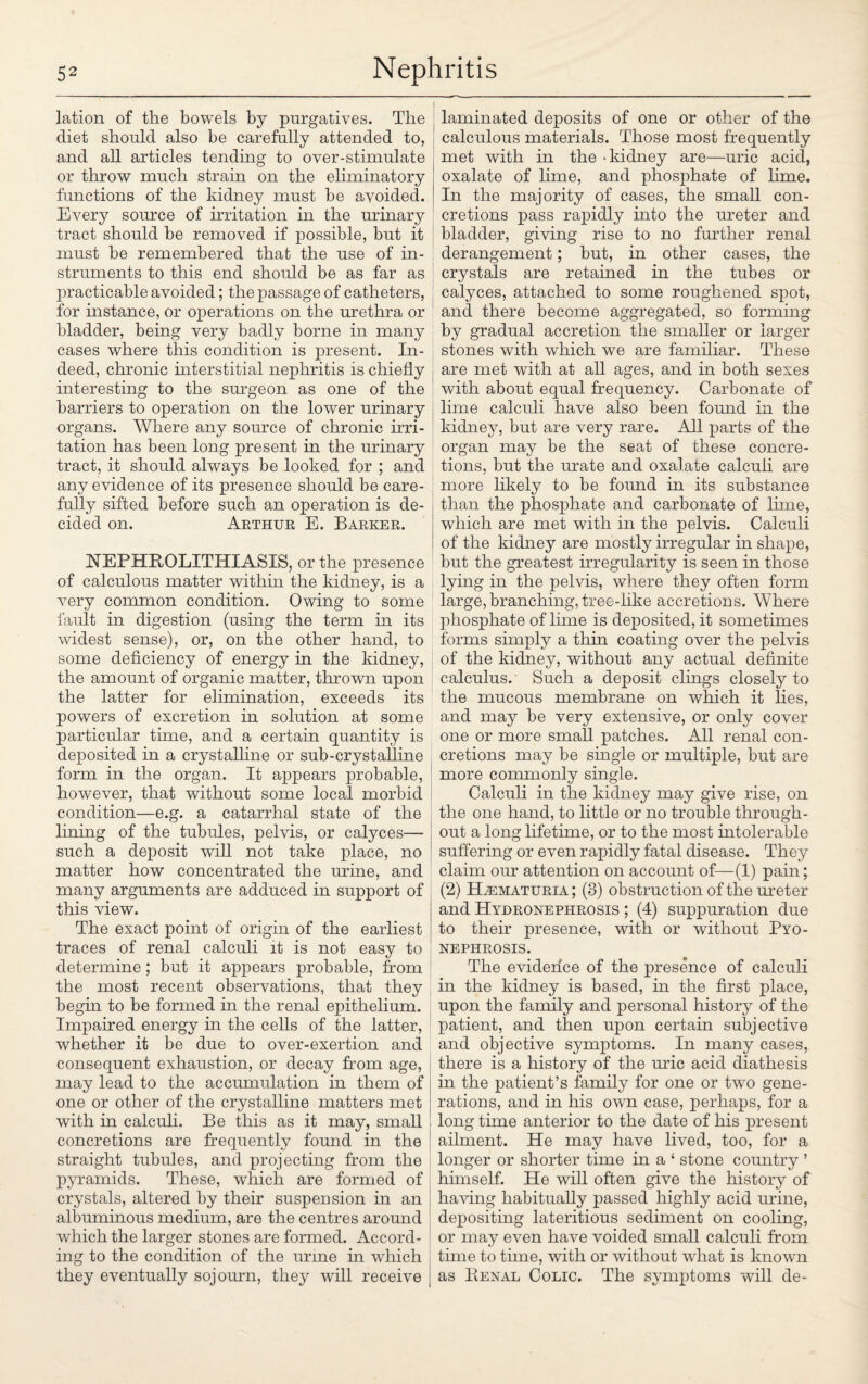 lation of the bowels by purgatives. The diet should also be carefully attended to, and all articles tending to over-stimulate or throw much strain on the eliminatory functions of the kidney must be avoided. Every source of irritation in the urinary tract should be removed if possible, but it must be remembered that the use of in¬ struments to this end should be as far as practicable avoided; the passage of catheters, for instance, or operations on the urethra or bladder, being very badly borne in many cases where this condition is present. In¬ deed, chronic interstitial nephritis is chiefly interesting to the surgeon as one of the barriers to operation on the lower urinary organs. Where any source of chronic irri¬ tation has been long present in the urinary tract, it should always be looked for ; and any evidence of its presence should be care¬ fully sifted before such an operation is de¬ cided on. Arthur E. Barker. NEPHROLITHIASIS, or the presence of calculous matter within the kidney, is a very common condition. Owing to some fault in digestion (using the term in its widest sense), or, on the other hand, to some deficiency of energy in the kidney, the amount of organic matter, thrown upon the latter for elimination, exceeds its powers of excretion in solution at some particular time, and a certain quantity is deposited in a crystalline or sub-crystalline form in the organ. It ajDpears probable, however, that without some local morbid condition—e.g. a catarrhal state of the lining of the tubules, pelvis, or calyces— such a deposit will not take place, no matter how concentrated the mine, and many arguments are adduced in support of this view. The exact point of origin of the earliest traces of renal calculi it is not easy to determine; but it appears probable, from the most recent observations, that they begm to be formed in the renal epithelium. Impaired energy in the cells of the latter, whether it be due to over-exertion and consequent exhaustion, or decay from age, may lead to the accumulation in them of one or other of the crystalline matters met with in calculi. Be this as it may, small concretions are frequently found in the straight tubules, and projecting from the pyramids. These, which are formed of crystals, altered by their suspension in an albuminous medium, are the centres around which the larger stones are formed. Accord¬ ing to the condition of the urine in which they eventually sojourn, they will receive laminated deposits of one or other of the calculous materials. Those most frequently met with in the - kidney are—uric acid, oxalate of lime, and phosphate of lime. In the majority of cases, the small con¬ cretions pass rapidly into the ureter and bladder, giving rise to no further renal derangement; but, in other cases, the crystals are retained in the tubes or calyces, attached to some roughened spot, and there become aggregated, so forming by gradual accretion the smaller or larger stones with which we are familiar. These are met with at all ages, and in both sexes with about equal frequency. Carbonate of lime calculi have also been found in the kidney, but are very rare. All parts of the organ may be the seat of these concre¬ tions, but the urate and oxalate calculi are more likely to be found in its substance than the phosphate and carbonate of lime, which are met with in the pelvis. Calculi of the kidney are mostly irregular in shape, but the greatest irregularity is seen in those lying in the pelvis, where they often form large,branching,tree-like accretions. Where phosphate of lime is deposited, it sometimes forms simply a thin coating over the pelvis of the kidney, without any actual definite calculus. Such a deposit clings closely to the mucous membrane on which it lies, and may be very extensive, or only cover one or more small patches. All renal con¬ cretions may be single or multiple, but are more commonly single. Calculi in the kidney may give rise, on the one hand, to little or no trouble through¬ out a long lifetime, or to the most intolerable suffering or even rapidly fatal disease. They claim our attention on account of—(1) pain; (2) Hematuria; (3) obstruction of the ureter and Hydronephrosis ; (4) suppuration due to their presence, with or without Pyo¬ nephrosis. The evidence of the presence of calculi in the kidney is based, in the first place, upon the family and personal history of the patient, and then upon certain subjective and objective symptoms. In many cases, there is a history of the uric acid diathesis in the patient’s family for one or two gene¬ rations, and in his own case, perhaps, for a | long time anterior to the date of his present 1 ailment. He may have lived, too, for a longer or shorter time in a ‘ stone country ’ himself. He will often give the history of having habitually passed highly acid urine, depositing lateritious sediment on cooling, or may even have voided small calculi from time to time, with or without what is known as Renal Colic. The symptoms will de-