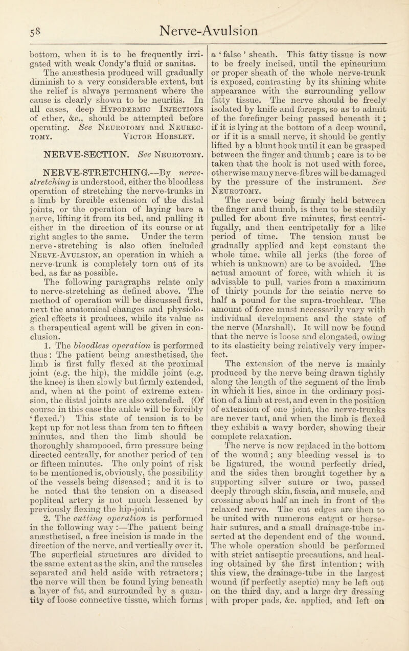 bottom, when it is to be frequently irri¬ gated with weak Condy’s fluid or sanitas. The ansesthesia produced will gradually diminish to a very considerable extent, but the relief is always permanent where the cause is clearly shown to be neuritis. In all cases, deep Hypodermic Injections of ether, &c., should be attempted before operating. See Neurotomy and Neurec¬ tomy. Victor Horsley. NERVE-SECTION. See Neurotomy. NERVE-STRETCHING.—By nerve¬ stretching is understood, either the bloodless operation of stretching the nerve-trunks in a limb by forcible extension of the distal joints, or the operation of laying bare a nerve, lifting it from its bed, and pulling it either in the direction of its course or at right angles to the same. Under the term nerve - stretching is also often included Nerve-Avulsion, an operation in which a nerve-trunk is completely torn out of its bed, as far as possible. The following paragraphs relate only to nerve-stretching as defined above. The method of operation will be discussed first, next the anatomical changes and physiolo¬ gical effects it produces, while its value as a therapeutical agent will be given in con¬ clusion. 1. The bloodless operation is performed thus: The patient being anaesthetised, the limb is first fully flexed at the proximal joint (e.g. the hip), the middle joint (e.g. the knee) is then slowly but firmly extended, and, when at the point of extreme exten¬ sion, the distal joints are also extended. (Of course in this case the ankle will be forcibly ‘ flexed.’) This state of tension is to be kept up for not less than from ten to fifteen minutes, and then the limb should be thoroughly shampooed, firm pressure being directed centrally, for another period of ten or fifteen minutes. The only point of risk to be mentioned is, obviously, the possibility of the vessels being diseased ; and it is to be noted that the tension on a diseased popliteal artery is not much lessened by previously flexing the hip-joint. 2. The cutting operation is performed in the following way :—The patient being anaesthetised, a free incision is made in the direction of the nerve, and vertically over it. The superficial structures are divided to the same extent as the skin, and the muscles separated and held aside with retractors; the nerve will then be found lying beneath a layer of fat, and surrounded by a quan¬ tity of loose connective tissue, which forms a ‘ false ’ sheath. This fatty tissue is now to be freely incised, until the epineuriunx or proper sheath of the whole nerve-trunk is exposed, contrasting by its shining white- appearance with the surrounding yellow fatty tissue. The nerve should be freely isolated by knife and forceps, so as to admit of the forefinger being passed beneath it ; if it is lying at the bottom of a deep wound* or if it is a small nerve, it should be gently lifted by a blunt hook until it can be grasped between the finger and thumb ; care is to be taken that the hook is not used with force, otherwise many nerve-fibres will be damaged by the pressure of the instrument. See Neurotomy. The nerve being firmly held between the finger and thumb, is then to be steadily pulled for about five minutes, first centri- fugally, and then centripetally for a like Xieriod of time. The tension must be gradually applied and kept constant the whole time, while all jerks (the force of which is unknown) are to be avoided. The actual amount of force, with which it is advisable to pull, varies from a maximum of thirty pounds for the sciatic nerve to half a pound for the supra-trochlear. The amount of force must necessarily vary with individual development and the state of the nerve (Marshall). It will now be found that the nerve is loose and elongated, owing to its elasticity being relatively very imper¬ fect. The extension of the nerve is mainly produced by the nerve being drawn tightly along the length of the segment of the limb in which it lies, since in the ordinary posi¬ tion of a limb at rest, and even in the position of extension of one joint, the nerve-trunks are never taut, and when the limb is flexed they exhibit a wavy border, showing their complete relaxation. The nerve is now replaced in the bottom of the wound; any bleeding vessel is to be ligatured, the wound perfectly dried, and the sides then brought together by a supporting silver suture or two, passed deeply through skin, fascia, and muscle, and crossing about half an inch in front of the relaxed nerve. The cut edges are then to be united with numerous catgut or horse¬ hair sutures, and a small drainage-tube in¬ serted at the dependent end of the wound. The whole operation should be performed with strict antiseptic precautions, and heal¬ ing obtained by the first intention; with this view, the drainage-tube in the largest wound (if perfectly aseptic) may be left out on the third day, and a large dry dressing with proper pads, &c. applied, and left on