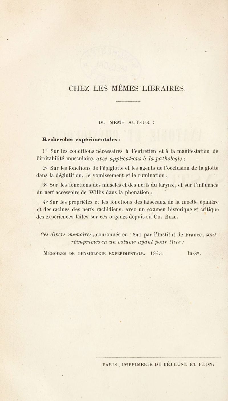 CHEZ LES MÊMES LIBRAIRES DU MÊME AUTEUR : Recherches expérimentales ; ! “ Sur les conditions nécessaires à l’entretien et à la manifestation de l’irritabilité musculaire, avec applications à la pathologie ; 2® Sur les fonctions de l’épiglotte et les agents de l’occlusion de la glotte dans la déglutition, le vomissement et la rumination ; 30 Sur les fonctions des muscles et des nerfs du larynx, et sur l’influence du nerf accessoire de Willis dans la phonation ; 4 Sur les propriétés et les fonctions des faisceaux de la moelle épinière et des racines des nerfs rachidiens; avec un examen historique et critique des expériences faites sur ces organes depuis sir Cii. Bell. Ces divers îwéwoim'couronnés en 1841 par l’Institut de France, sont réimprimés en un volume ayant pour litre : » Mémoires de physiologie expérimejntalk. 1843. 1118°. PARIS , IMPRIMERIE DE BEJ liüNE ET PLON