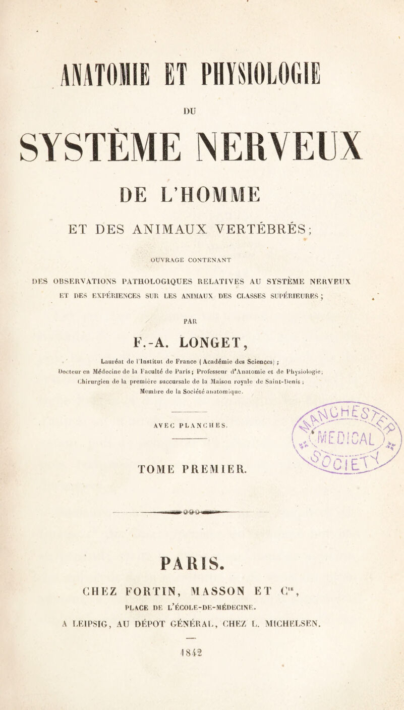 ANATOMIE ET PHYSIOLOGIE DU SYSTÈME NERVEUX DE L’HOMME ET DES ANIMAUX VERTÉBRÉS; OUVRAGE CONTENANT DES OBSERVATIONS PATHOLOGIQUES RELATIVES AU SYSTÈME NERVEUX •I' ET DES EXPÉRIENCES SUR LES ANIMAUX DES CLASSES SUPÉRIEURES ; PAR F.-A. LONGET, Lauréat de l’Institut de France ( Académie des Sciences) ; Docteur en Médecine de la Faculté de Paris; Professeur d’Anatomie et de Physiologie, (ihirurgien de la première succursale de la Maison royale de Saint-Denis ; Membre de la Société anatomique. PARIS. CHEZ EORTIN, MASSON ET C‘, PLACE DE l’ÉCOLE-DE-MÉDECINE. A I.EIPSIG, AU DÉPÔT GÉNÉRAL, CHEZ L. MICHELSEN.