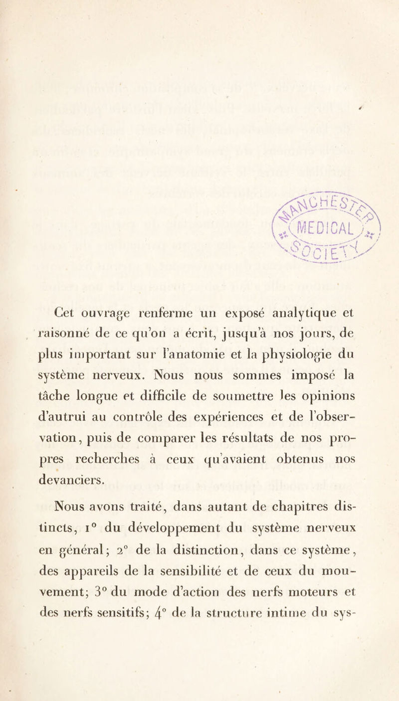 Cet ouvrage renferme un exposé analytique et raisonné de ce qu’on a écrit, jusqu’à nos jours, de plus important sur l’anatomie et la physiologie du système nerveux. Nous nous sommes imposé la tâche longue et difficile de soumettre les opinions d’autrui au contrôle des expériences et de l’ohser- vation, puis de comparer les résultats de nos pro¬ pres recherches à ceux qu’avaient obtenus nos * devanciers. Nous avons traité, dans autant de chapitres dis¬ tincts, I® du développement du système nerveux en général; 2° de la distinction, dans ce système, des appareils de la sensibilité et de ceux du mou¬ vement; 3*^ du mode d’action des nerfs moteurs et des nerfs sensitifs; 4^ de la structure intime du sys-