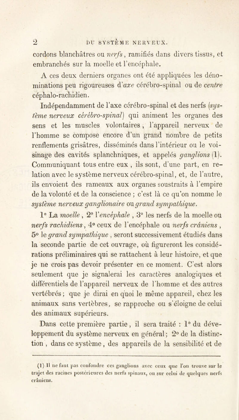 cordons blanchâtres ou nerfs, ramifiés dans divers tissus, et embranchés sur la moelle et l’encéphale. A ces deux derniers organes ont été appliquées les déno¬ minations peu rigoureuses à.'axe cérébro-spinal ou de centre céphalo-rachidien. Indépendamment de Taxe cérébro-spinal et des nerfs [sys- terne nerveux cérébro-spinal] qui animent les organes des sens et les muscles volontaires, l’appareil nerveux de l’homme se compose encore d’un grand nombre de petits renflements grisâtres, disséminés dans l’intérieur ou le voi¬ sinage des cavités splanchniques, et appelés ganglions {!]. Communiquant tous entre eux , ils sont, d’une part, en re¬ lation avec le système nerveux cérébro-spinal, et, de l’autre, ils envoient des rameaux aux organes soustraits à l’empire de la volonté et de la conscience ; c’est là ce qu’on nomme le système nerveux ganglionaire ou grand sympathique. 1° La moelle , 2® Xencéphale , 3° les nerfs de la moelle ou nerfs rachidiens, 4° ceux de l’encéphale ou nerfs crâniens , 5^ le grand sympathique , seront successivement étudiés dans la seconde partie de cet ouvrage, où figureront les considé¬ rations préliminaires qui se rattachent à leur histoire, et que je ne crois pas devoir présenter en ce moment. C’est alors seulement que je signalerai les caractères analogiques et différentiels de l’appareil nerveux de l’homme et des autres vertébrés; que je dirai en quoi le même appareil, chez les animaux sans vertèbres, se rapproche ou s’éloigne de celui des animaux supérieurs. Dans cette première partie, il sera traité : 1® du déve¬ loppement du système nerveux en général ; 2® de la distinc¬ tion , dans ce système , des appareils de la sensibilité et de (1)11 ne faut pas confondre ces ganglions avec ceux que l’on trouve sur le trajet des racines postérieures des nerfs spinaux, ou sur eelui de quelques nerfs crâniens.