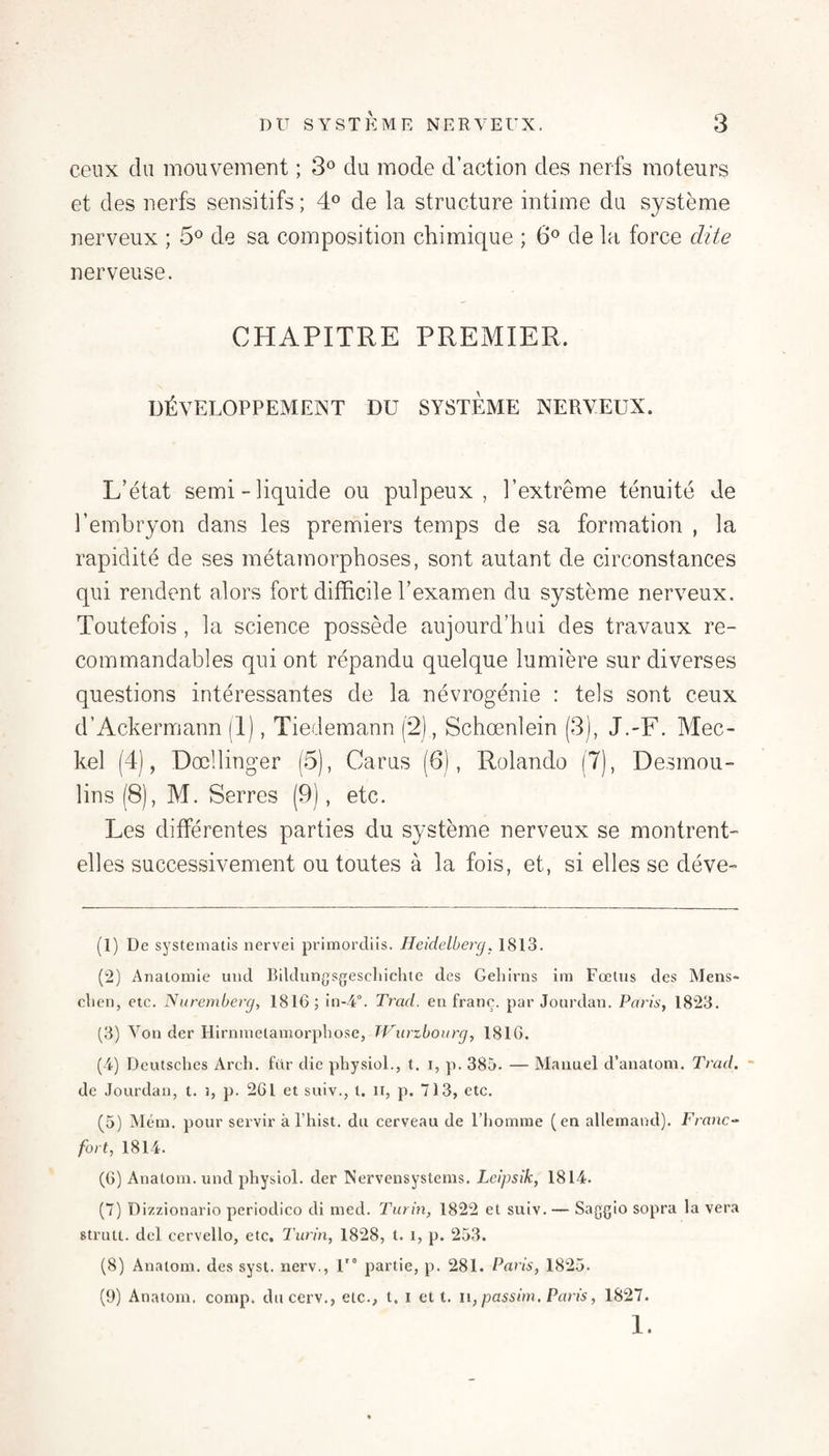 ceux du mouvement ; 3° du mode d’action des nerfs moteurs et des nerfs sensitifs ; 4^ de la structure intime du système nerveux ; 5® de sa composition chimique ; 6® de la force dite nerveuse. CHAPITRE PREMIER. DÉVELOPPEMENT DU SYSTEME NERVEUX. L’état semi-liquide ou pulpeux, l’extrême ténuité de l’embryon dans les premiers temps de sa formation , la rapidité de ses métamorphoses, sont autant de circonstances qui rendent alors fort difficile l’examen du système nerveux. Toutefois , la science possède aujourd’hui des travaux re¬ commandables qui ont répandu quelque lumière sur diverses questions intéressantes de la névrogénie : tels sont ceux d’Ackermann (1), Tiedemann (2), Schœnlein (3), J.-F. Mec- kel (4), Dœllinger (5), Carus (6), Rolande (7), Desmou¬ lins (8), M. Serres (9), etc. Les différentes parties du système nerveux se montrent- elles successivement ou toutes à la fois, et, si elles se déve- (1) De systematis nervei primordiis. Heidelberg. 1813. (2) ATiatomie uiid Bildungsgescliiclite des Geliirns im Fœtus des Mens- clien, etc. Nuremberg, 1816; Trad. en franc, par Jourdan. Paris, 1823. (3) Von der Hirnnielamorpbose, TVurzbourg, 1816. (4) Deutsclies Arch. für die pliysiol., t. i, p. 385. — Manuel d’analom. Trad, - de Jourdan, t. i, p. 261 et suiv., t. ii, p. 713, etc. (5) Méni, pour servir à l’hist. du cerveau de l’homme (en allemand). Franc-^ fort, 1814. (6) Anatom. und physiol. der Nervensystems. Leipsik, 1814. (7) Dizzionario periodico di nied. Turin, 1822 et suiv. — Saggio sopra la vera strutt. del cervello, etc. Turin, 1828, t. i, p. 253. (8) Anatom. des syst. nerv., U° partie, p. 281. Paris, 1825. (9) Anatom. conip. ducerv., etc., t. i et t. u, passirn, Paris, 1827. 1.