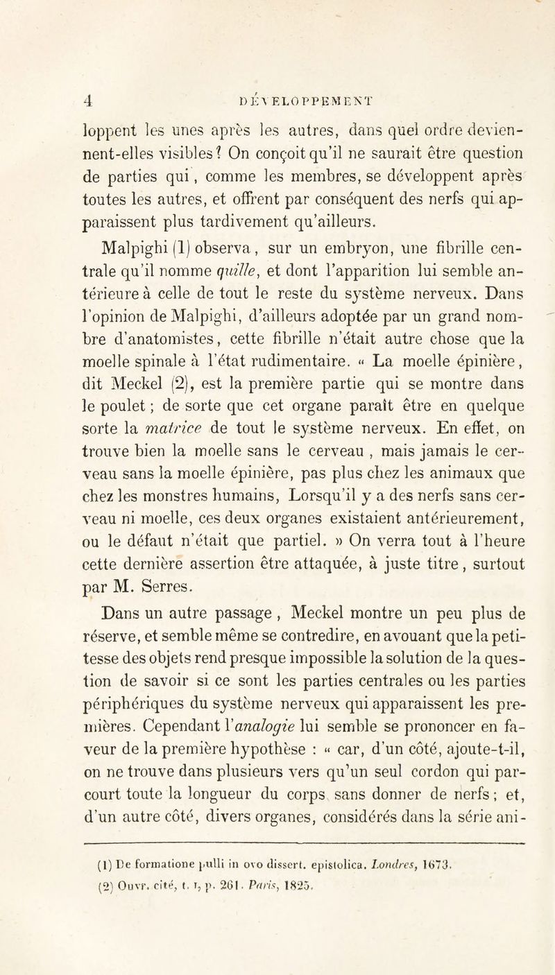 loppent les unes après les autres, dans quel ordre devien¬ nent-elles visibles \ On conçoit qu’il ne saurait être question de parties qui, comme les membres, se développent après toutes les autres, et offrent par conséquent des nerfs qui ap¬ paraissent plus tardivement qu’ailleurs. Malpighi (1) observa, sur un embryon, une fibrille cen¬ trale qu’il nomme quille, et dont l’apparition lui semble an¬ térieure à celle de tout le reste du système nerveux. Dans l’opinion de Malpighi, d’ailleurs adoptée par un grand nom¬ bre d’anatomistes, cette fibrille n’était autre chose que la moelle spinale à l’état rudimentaire. « La moelle épinière, dit Meckel (2), est la première partie qui se montre dans le poulet ; de sorte que cet organe paraît être en quelque sorte la matrice de tout le système nerveux. En efïet, on trouve bien la moelle sans le cerveau , mais jamais le cer¬ veau sans la moelle épinière, pas plus chez les animaux que chez les monstres humains, Lorsqu’il y a des nerfs sans cer¬ veau ni moelle, ces deux organes existaient antérieurement, ou le défaut n’était que partiel. » On verra tout à l’heure cette dernière assertion être attaquée, à juste titre, surtout par M. Serres. Dans un autre passage , Meckel montre un peu plus de réserve, et semble même se contredire, en avouant que la peti¬ tesse des objets rend presque impossible la solution de la ques¬ tion de savoir si ce sont les parties centrales ou les parties périphériques du système nerveux qui apparaissent les pre¬ mières. Cependant l’azza/oyze lui semble se prononcer en fa¬ veur de la première hypothèse : “ car, d’un côté, ajoute-t-il, on ne trouve dans plusieurs vers qu’un seul cordon qui par¬ court toute la longueur du corps sans donner de nerfs; et, d’un autre côté, divers organes, considérés dans la série ani- (1) De fonnatione j.ulli in ovo dissert, epistolica. Londres, 1673. (2) Ouvr. cité, f. T, i>. 201. Pétris, 1825.