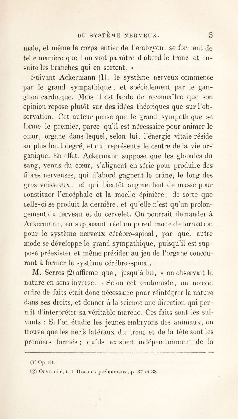 ma]e, et même le corps entier de l’embryon, se forment de telle manière que l’on voit paraître d’abord le tronc et en¬ suite les branches qui en sortent. »» Suivant Ackermann (1), le système nerveux commence par le grand sympathique, et spécialement par le gan¬ glion cardiaque. Mais il est facile de reconnaître que son opinion repose plutôt sur des idées théoriques que sur l’ob¬ servation. Cet auteur pense que le grand sympathique se forme le premier, parce qu’il est nécessaire pour animer le cœur, organe dans lequel, selon lui, l’énergie vitale réside au plus haut degré, et qui représente le centre de la vie or¬ ganique. En effet, Ackermann suppose que les globules du sang, venus du cœur, s’alignent en série pour produire des fibres nerveuses, qui d’abord gagnent le crâne, le long des gros vaisseaux , et qui bientôt augmentent de masse pour constituer l’encéphale et la moelle épinière ; de sorte que celle-ci se produit la dernière, et qu’elle n’est qu’un prolon¬ gement du cerveau et du cervelet. On pourrait demander à Ackermann, en supposant réel un pareil mode de formation pour le système nerveux cérébro-spinal, par quel autre mode se développe le grand sympathique, puisqu’il est sup¬ posé préexister et même présider au jeu de l’organe concou¬ rant à former le système cérébro-spinal. M. Serres (2) affirme que , jusqu’à lui, « on observait la nature en sens inverse. »> Selon cet anatomiste, un nouvel ordre de faits était donc nécessaire pour réintégrer la nature dans ses droits, et donner à la science une direction qui per¬ mît d’interpréter sa véritable marche. Ces faits sont les sui¬ vants : Si l’on étudie les jeunes embryons des animaux, on trouve que les nerfs latéraux du tronc et de la tête sont les premiers formés ; qu’ils existent indépendamment de la (1) Oj). cit. (“3) Oiivr. cité, t. 1. Discoms pà'cliiniiiaiie, p. ?y~l cl JiS