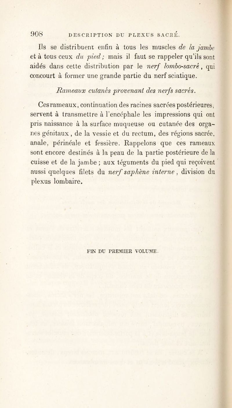 Ils se distribuent enfin à tous les muscles de la jambe et à tous ceux du pied ; mais il faut se rappeler qu’ils sont aidés dans cette distribution par le nerf lombo-sacré, qui concourt à former une grande partie du nerf sciatique. Rameaux cutanés provenant des nerfs sacrés. Ces rameaux, continuation des racines sacrées postérieures, servent à transmettre à l’encéphale les impressions qui ont pris naissance à la surface muqueuse ou cutanée des orga¬ nes génitaux, de la vessie et du rectum, des régions sacrée, anale, périnéale et fessière. Rappelons que ces rameaux sont encore destinés à la peau de la partie postérieure de la cuisse et de la jambe ; aux téguments du pied qui reçoivent aussi quelques filets du ne?'/saphène inieime, division du plexus lombaire. FIN DU PREMIER VOLUME.