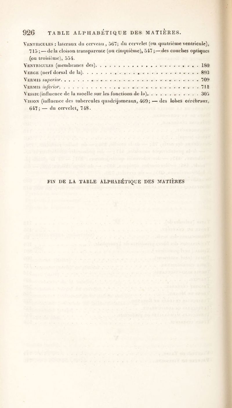 Ventricules : latéraux du cerveau, 567; du cervelet (ou quatrième ventricule), 715; — delà cloison transparente (ou cinquième), 547 ; — des couches optiques (ou troisième), 554. Ventricules (membranes des).». 180 Verge (nerf dorsal de la).. . 893 Vermis superior....709 Vermis inferior.. 711 Vessie (influence de la moelle sur les fonctions de la)...305 Vision (influence des tubercules quadrijumeaux, 469; — des lobes cérébraux, 647; — du cervelet, 748. FIN DE LA table ALPHABÉTIQUE DES MATIÈRES