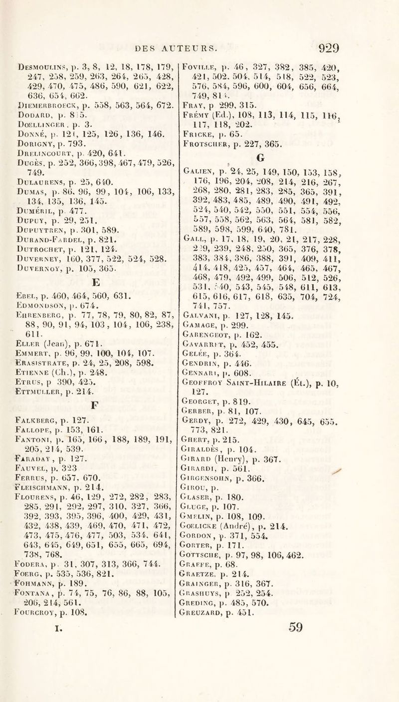 Desmoumns, ]). 3, 8, 1-2, 18, 178, 179, 247, 258, 259, 2()3, 264, 265, 428, 429, 470, 475, 486, 590, 621, 622, 636, 654, 662. DiEMEiiBnoECK, p. 558, 563, 564, 672. Dodaru, p. 8 : 5. UoELEINOER . p. 3. Doxné, p. 121, 125, 126, 1.36, 146. Dorigny, p. 793. Drei.incourt, p. 420, 641. DügÈs. p. 252, 366,398, 467, 479, 526, 749. Dulaürens, p. 25, 640. Dumas, p. 86, 96, 99, 104, 106, 133, 134, 135, 136, 145. DumÉrii., p. 477. Dupuy, p. 29, 251. Dupuytrex, p. 301, 589. Durand-Fardel, p. 821. Dutrochet, p. 121, 124. Duverney, 160, 377, 522, 524, 528. Duvernoy, p. 105, 365. E Ebee, p. 460, 464 , 560, 631. Edmonuson, )). 674. Kjirenberg, p. 77, 78, 79, 80, 82, 87, 88, 90, 91, 94, 103, 104, 106, 238, 611. Eller (Jean), p. 671. Emmert, p. 96, 99, 100, 104, 107. Erasistrate, p. 24, 25, 208, 598. Etiewne (Ch.), }). 248. Etrus, p 390, 425. Ettmui.ler, p. 214. F Falkberg, p. 127. Fallope, p. 153, 161. Fa.ntoni, p. 165, 166, 188, 189, 191, 205, 214, 539. Faraday , p. 127. Fauvee, }). 323 Ferrus, p. 657. 670. Fleischmann, p. 214. î'uouRENs, p. 46, 129, 272, 282, 283, 285, 291, 292, 297, 310, 327, 366, .392, .393, 395,396, 400, 429, 431, 432, 4.38, 439, 469,470, 471, 472, 473, 475,476, 477, .503, 534. 641, 643 , 645 , 649, 651, 655 , 665, 694, 738, 768. Fodera, p. 31, 307, 313, 366, 744. Foerg, p. 535, 536, 821. Fohmann, p. 189. Fontana, p. 7 4, 75, 76, 86, 88, 105, 206, 214, 561. Fourcroy, p. 108. Fovieee, p. 46, 327, 3'82, 385, 420, 421, .502. 504, 514, 518, 522, 523, 576, 584, 596, 600, 604, 656, 664, 749, 81 Fray, p 299, 315. Frémy (Ed.), 108, 113, 114, 115, 116, 117, 118, 202. Fricke, p. 65. Frotscher, p. 227, 365. G Galien, p. 24, 25, 149, 150, 1.53, 158, 176, 196, 204, 208, 214, 216, 267, 268, 280, 281, 283, 285, 365, 391, 392,483,485, 489, 490, 491, 492, 524, O 40, 542, 550, 551, 5.54, .556, 557, 558, 562, 563, 564, 581, 582, 589, 598, 599, 640, 781. Gall, p. 17, 18, 19, 20, 21, 217, 228, 2:9, 239, 248, 250, 365, 376, 378, 383, 384,386, 388, 391, 409, 411, 414.418,42.5,457, 464, 465, 467, 468, 479, 492, 499, 506, 512, 526, 531, .C40, 543, 545, 548, 611, 613, 615,616,617, 618, 635, 704, 724, 741, 757. Galvani, p. 127, 128, 145. Gaaiage, p. 299, Garengeot, p. 162. Gavarrit, p. 452, 455. Gelée, p. 364. Gendrin, p. 446. Gennari, p, 608. Geoffroy Saint-Hilaire (Ét.), p. 10, 127. Georget, p. 819. Gerber, p. 81, 107. Gerdy, p. 272, 429, 430, 645, 6.55. 773, 821. Ghert. p. 215. Giraldès, p. 104. Girard (Henry), p. 367. Giiîardi, p. 561. ^ Girgensoiin, p. 366. Giuou, p. Glaser, p. 180. Gluge, p. 107. Gmelin, p. 108, 109. Goeliciâe (André), p, 214. Gordon, p. 371, 554. Goûter, p. 171. Gottsciie, p. 97, 98, 106, 462. Graeee, p. 68. Graetze, p. 214. Grainger, p. 316, 367. Grashuys, |) 252, 254. Greding, p. 485, 570. Greuzaud, p. 451. I. 59