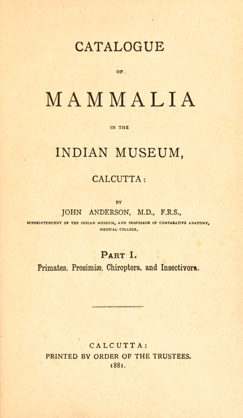 OF MAMMALIA IN THE INDIAN MUSEUM, CALCUTTA: BY JOHN ANDERSON, M.D., F.R.S., SUPERINTENDENT OF THE INDIAN MUSEUM, AND PROFESSOR OF COMPARATIVE ANATOMY, MEDICAL COLLEGE, Part I. Primates, Prosimise, Chiroptera, and Insectivora. CALCUTTA: PRINTED BY ORDER OF THE TRUSTEES. 1881.