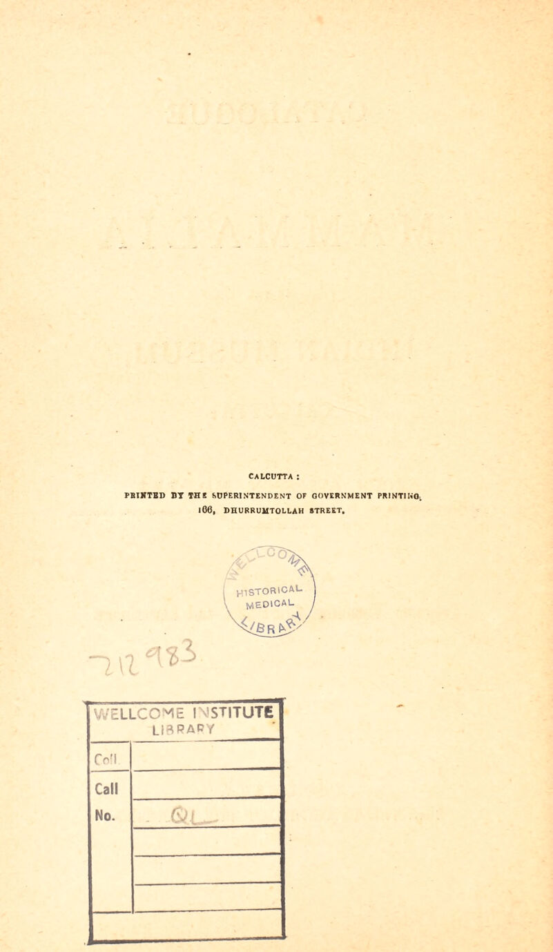 CALCUTTA PRIXTED BY THE SUPERINTENDENT OF GOVERNMENT PRINTING. 106, DHURRUMTOLLAH STREET. WELLCOME INSTITUTE LfBPAPY Coll Call No. S*jj