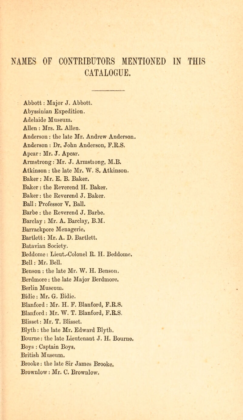 NAMES OF CONTRIBUTORS MENTIONED IN THIS CATALOGUE. Abbott: Major J. Abbott. Abyssinian Expedition. Adelaide Museum. Allen : Mrs. R. Allen. Anderson : the late Mr. Andrew Anderson. Anderson : Dr. John Anderson, F.R.S. Apcar: Mr. J. Apcar. Armstrong: Mr. J. Armstiong, M.B. Atkinson : the late Mr. W. S. Atkinson. Baker : Mr. E. B. Baker. Baker: the Reverend H. Baker. Baker: the Reverend J. Baker. Ball: Professor V. Ball. Barbe : the Reverend J. Barbe. Barclay : Mr. A. Barclay, B.M. Barrackpore Menagerie, Bartlett: Mr. A. D. Bartlett. Batavian Society. Beddome: Lieut.-Colonel R. H. Beddome. Bell: Mr. Bell. Benson : the late Mr. W. H. Benson. Berdmore: the late Major Berdmore. Berlin Museum. Bidie : Mr. G. Bidie. Blanford : Mr. H. F. Blanford, F.R.S. Blanford: Mr. W. T. Blanford, F.R.S. Blisset: Mr. T. Blisset. Blyth: the late Mr. Edward Blyth. Bourne: the late Lieutenant J. H. Bourne. Boys : Captain Boys. British Museum. Brooke: the late Sir James Brooke. Brownlow: Mr. C. Brownlow,