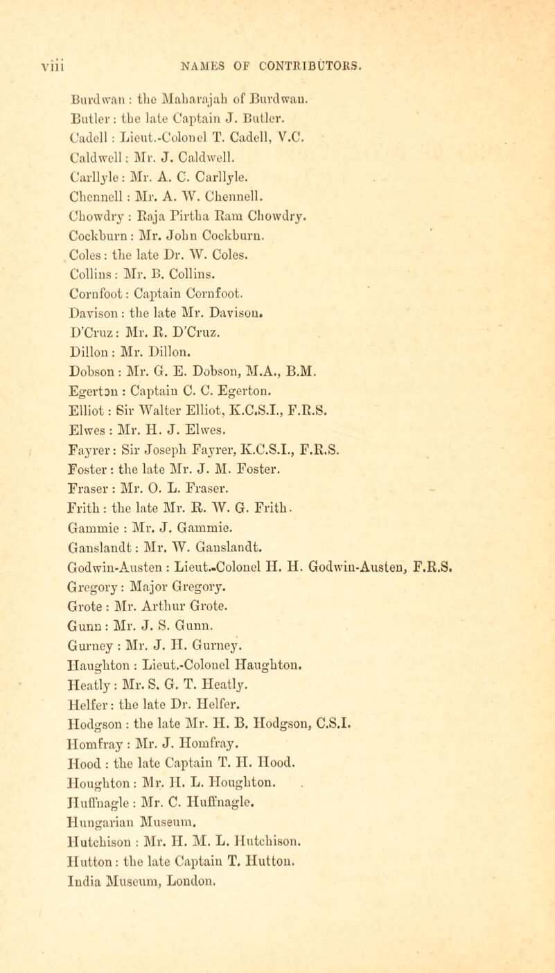 Burdwan : the Maharajah of Burdwan. Butler: the late Captain J. Butler. Cadell; Lieut.-Colonel T. Cadell, V.C. Caldwell: Mr. J. Caldwell. Carllyle: Mr. A. C. Carllyle. Chcnnell: Mr. A. W. Chennell. Chowdry : Baja Pirtha Bam Chowdry. Cockhurn : Mr. John Cockburn. Coles: the late Dr. W. Coles. Collins : Mr. B. Collins. Corufoot: Captain Cornfoot. Davison: the late Mr. Davison. D’Cruz: Mr. B. D’Cruz. Dillon: Mr. Dillon. Dobson: Mr. G. E. Dobson, M.A., B.M. Egerton : Captain C. C. Egerton. Elliot: Sir Walter Elliot, K.C.S.I., F.B.S. Elwes : Mr. H. J. Elwes. Fayrer: Sir Joseph Fayrer, K.C.S.I., F.B.S. Foster: the late Mr. J. M. Foster. Fraser : Mr. 0. L. Fraser. Frith: the late Mr. R. W. G. Frith. Gammie : Mr. J. Gammie. Ganslaudt: Mr. W. Ganslandt. Godwin-Austen : Lieut.-Colonel H. H. Godwin-Austen, F.R.S. Gregory: Major Gregory. Grote : Mr. Arthur Grote. Gunn : Mr. J. S. Gunn. Gurney : Mr. J. H. Gurney. Haughton: Lieut.-Colonel Haughton. Heatly : Mr. S. G. T. Heatly. Heifer: the late Dr. Heifer. Hodgson : the late Mr. H. B. Hodgson, C.S.I. Homfray : Mr. J. Homfray. Hood : the late Captain T. H. Hood. Houghton : Mr. II. L. Houghton. Huffnagle : Mr. C. Huffnagle. Hungarian Museum. Hutchison : Mr. H. M. L. Hutchison. Hutton: the late Captain T, Hutton. India Museum, London.