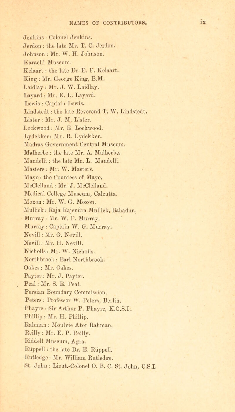 Jenkins: Colonel Jenkins. Jerdon: the late Mr. T. C. Jerdon. Johnson : Mr. W. H. Johnson. Karachi Museum. Kelaart: the late Dr. E. F. Kelaart. King : Mr. George King, B.M. Laidlay : Mr. J. W. Laidlay. Laj'ard: Mr. E. L. Layard. Lewis : Captain Lewis. Lindstedt: the late Keverend T. W. Liudstedt. Lister: Mr. J. M. Lister. Lockwood : Mr. E. Lockwood. Lydekker: Mr. R. Lydekker. Madras Government Central Museum. Malherbe : the late Mr. A. Malherbe. Mandelli: the late Mr. L. Mandelli. Masters : Mr. W. Masters. Mayo : the Countess of Mayo. McClelland : Mr. J. McClelland. Medical College Museum, Calcutta. Moxon : Mr. W. G. Moxon. Mullick : Raja Rajendra Mullick, Bahadur. Murray : Mr. W. F. Murray. Murray: Captain W. G. Murray. Nevill: Mr. G. Nevill. Nevill: Mr. H. Nevill. Nicholls: Mr. W. Nicholls. Northbrook : Earl Northbrook. Oakes: Mr. Oakes. Payter : Mr. J. Payter. Peal: Mr. S. E. Peal. Persian Boundary Commission. Peters : Professor W. Peters, Berlin. Phayre: Sir Arthur P. Phayre, K.C.S.I; Phillip : Mr. II. Phillip. Rahman : Moulvie Ator Rahman. Reilly: Mr. E. P. Reilly. Riddell Museum, Agra. Ruppell: the late Dr. E. Riippell. Rutledge : Mr. William Rutledge. St. John : Lieut.-Colonel 0. B. C. St. John, C.S.I.