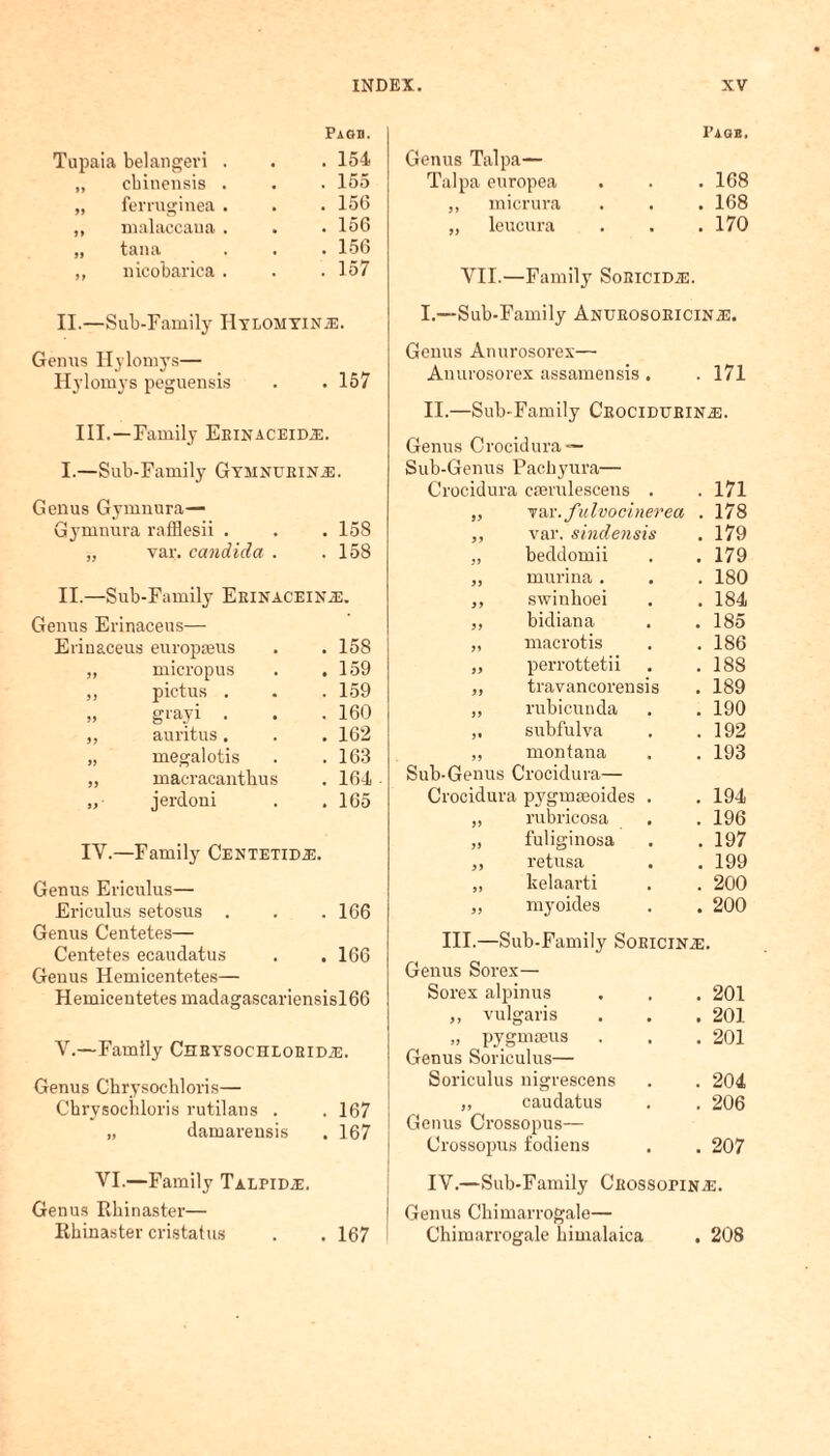 belangevi . Paod. . 154 cbinensis . . 155 ferruginea . . 156 malaccana . . 156 tana . 156 nicobariea . . 157 II.—Sub-Family IlYLOMYiNiE. Genus Ilylomys— Ilylomys peguensis . . 157 III.—Family Eeinaceidje. I.—Sub-Family Gymnueinj3. Genus Gymnura— Gymnura rafflesii . . . 158 „ var. Candida . .158 II.—Sub-Family Erinacein.e. Genus Erinaceus— Eriuaceus europaeus . .158 „ micropus . .159 ,, pictus . . . 159 „ grayi . . . 160 ,, auritus. . . 162 „ megalotis . .163 ,, maeracanthus . 164 „ jerdoni . .165 IY.—Family Centetidj-;. Genus Ericulus— Ericulus setosus . . .166 Genus Centetes— Centetes ecaudatus . . 166 Genus Hemicentetes— Hemicentetes madagascariensisl66 Y.—Family Chrysociilobid2e. Genus Cbrysochloris— Chrysochloris rutilans . . 167 „ damarensis . 167 Genus Talpa— Talpa europea ,, micrura „ leucura PAGE. . 168 . 168 . 170 VII.—Family SoBiciDiE. I.—Sub-Family Anurosoricin/G. Genus Anurosorex— Anurosorex assamensis . . 171 II.—Sub-Family CrocidurinaE. Genus Crocidura — Sub-Genus Pachyura— Crocidura ceerulescens . „ var. fulvocinerea ,, var. sindensis „ beddomii „ murina. „ swiuboei ,, bidiana „ macrotis „ perrottetii „ travancorensis ,, rubicunda subfulva ,, montana Sub-Genus Crocidura— Crocidura pygmasoides . „ rubricosa „ fuliginosa ,, retusa „ kelaarti „ myoides . 171 . 178 . 179 . 179 . 180 . 184 . 185 . 186 . 188 . 189 . 190 . 192 . 193 . 194 . 196 . 197 . 199 . 200 . 200 III.—Sub-Family SoEiciNiE. Genus Sorex— Sorex alpinus ,, vulgaris „ pygmteus Genus Soriculus— Soriculus nigrescens ,, caudatus Genus Crossopus— Crossopus fodiens . 201 . 201 . 201 . 204 . 206 . 207 YI.—Family TalpiD/E. Genus Rkinaster— Rhinaster cristatus . . 167 IV.—Sub-Family Cbossopin^:. Genus Chimarrogale— Chimarrogale bimalaica . 208