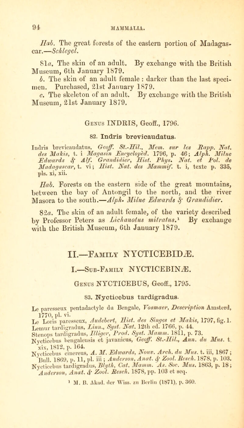 llab. The great forests of the eastern portion of Madagas¬ car.—Schlegel. Sl«. The skin of an adult. By exchange with the British Museum, 6th January 1879. b. The skin of an adult female : darker than the last speci¬ men. Purchased, 21st January 1879. c. The skeleton of an adult. By exchange with the British Museum, 21st January 1879. Genus INDRIS, Geoff., 1796. 82. Indris brevicaudatus. Indris brevicaudatus, Geoff. St.-Hil., Mem. sur les Sapp. Nat. des Malcis, t. i Magasin Encycloped. 1796, p. 46; Alph. Milne Edwards Sf Alf. Grandidier, Hist. Phys. Nat. et Pol. de Madagascar, t. vi; Hist. Nat. des Mammif. t. i, texte p. 335, pis. xi, xii. Hah. Forests on the eastern side of the great mountains, between the bay of Antongil to the north, and the river Masora to the south.—Alph- Milne Edwards fy Grandidier. 82a. The skin of an adult female, of the variety described by Professor Peters as Lichanotus mitratusA By exchange with the British Museum, 6th January 1879. II.—Family NYCTICEBID^E. I.—Sub-Family NYCTICEBINAE. Genus NYCTICEBUS, Geoff., 1795. 83. Nycticebus tardigradus. Le paresseux pentadactyle da Bengale, Vosmaer, Description Arastcrd, 1770, pi. vi. Le Loris paresseux, Audebert, Hist, des Singes et Malcis, 1797, fig. 1. Lemur tardigradus, Linn., Syst. Nat. 12th ed. 1766, p. 44. Stenops tardigradus, Illiger, Prod. Syst. Mamin. 1811, p. 73. Nycticebus bengaleusis et javanicus, Geoff. St.-Hil., Ann. du Mas. t. xix, 1812, p. 164. Nycticebus cinereus, A. M. Edwards, Nonv. Arch, du Mas. t. iii, 1867; Bull. 1869, p. 11, pi- iii; Anderson, Anat. Sf Zool. Sesch. 1878, p. 103. Nycticebus tardigradus, Blyth, Cat. Mamm. As. Soc. Mas. 1863, p. 18; 'Anderson, Anat. # Zool. Resell. 1878, pp. 103 et seq. 1 M. 15. Akad. der Wiss. zu Berlin (1871), p. 360.