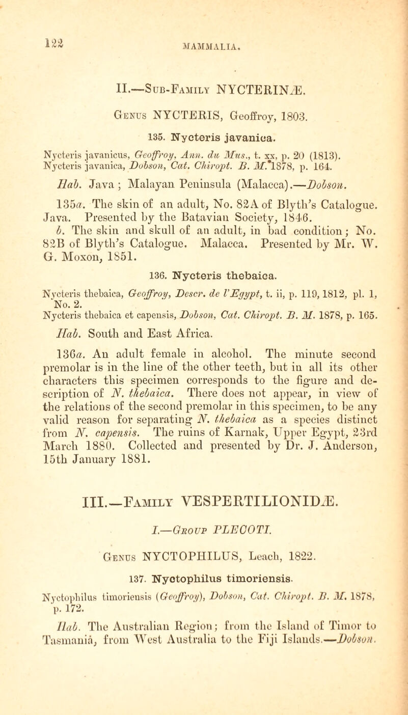 II.—Sub-Family NYCTERIN.E. Genus NYCTERIS, Geoffrey, 1803. 135. Nycteris javaniea. Nycteris javanicus, Gcoffroy, Ann. chi Mtis., t. xx, p. 20 (1813). Nycteris javaniea, Dobson, Cat. Chiropt. B. ilf.*lS78, p. 164. Ilab. Java; Malayan Peninsula (Malacca).—Dobson. 135«. The skin of an adult, No. 82Aof Blyth’s Catalogue. Java. Presented by the Batavian Society, 18*16. b. The skin and skull of an adult, in bad condition; No. 82B of Blytlris Catalogue. Malacca. Presented by Mr. W. G. Moxon, 1851. 136. Nycteris thebaica. Nycteris thebaica, Gcoffroy, Dcscr. de VEgypt, t. ii, p. 119,1812, pi. 1, 'No. 2. Nycteris thebaica et capensis, Dobson, Cat. Chiropt. B. M. 1878, p. 165. Hah. South and East Africa. 13Ga. An adult female in alcohol. The minute second premolar is in the line of the other teeth, but in all its other characters this specimen corresponds to the figure and de¬ scription of N. thebaica. There does not appear, in view of the relations of the second premolar in this specimen, to be any valid reason for separating N. thebaica as a species distinct from N. capensis. The ruins of Karnak, Upper Egypt, 23rd March 1880. Collected and presented by Dr. J. Anderson, 15 th January 1S81. III.—Family VESPEFTILIONID.E. I.—Group FLEGOTI. Genus NYCTOPHILUS, Leach, 1822. 137. Nyotophilus timoriensis. Nyctophilus timoriensis {Gcoffroy), Dobson, Cat. Chiropt. B. 31. 1878, p. 172. Ilab. The Australian Region; from the Island of Timor to Tasmania, from West Australia to the Fiji Islands.—Dobson.