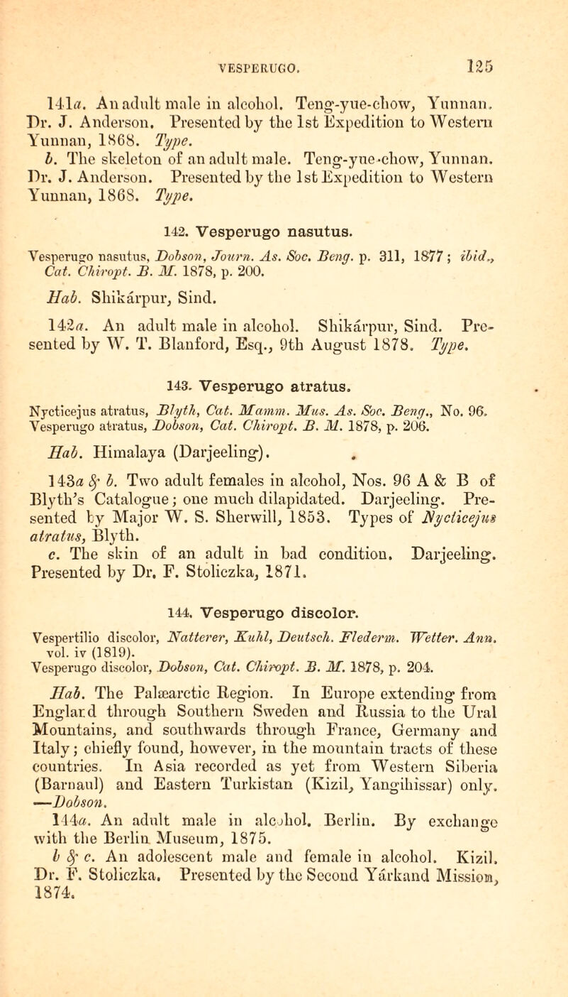 141a. An adult male in alcohol. Teng-yue-chow, Yunnan. Dr. J. Anderson. Presented by the 1st Expedition to Western Yunnan, 1S68. Type. b. The skeleton of an adult male. Teng-yue-chow, Yunnan. Dr. J. Anderson. Presented by the 1st Expedition to Western Yunnan, 1868. Type. 142. Vesperugo nasutus. Vesperugo nasutus, Dobson, Journ. As. Soc. Beng. p. 311, 1877 ; ibid Cat. Chiropt. B. M. 1878, p. 200. Hab. Shikarpur, Sind. 142a. An adult male in alcohol. Shikarpur, Sind. Pre¬ sented by W. T. Blanford, Esq., 9th August 1878. Type. 143. Vesperugo atratus. Nycticejus atratus, Blyth, Cat. Mamm. Mas. As. Soc. Beng., No. 96. Vesperugo atratus, Dobson, Cat. Cliiropt. B. M. 1878, p. 206. Hab. Himalaya (Darjeeling). 143a Sf b. Two adult females in alcohol, Nos. 96 A & B of Blyth’s Catalogue; one much dilapidated. Darjeeling. Pre¬ sented by Major W. S. Slierwill, 1853. Types of Nycticejus atratus, Blyth. c. The skin of an adult in bad condition. Darjeeling. Presented by Dr. F. Stoliczka, 1871. 144. Vesperugo discolor. Vespertilio discolor, Natterer, Kuhl, Deutsch. Flederm. TYettei'. Ann. vol. iv (1819). Vesperugo discolor, Dobson, Cat. Chiropt. B. M. 1878, p. 204. Hab. The Palsearctic Region. In Europe extending from Englard through Southern Sweden and Russia to the Ural Mountains, and southwards through France, Germany and Italy; chiefly found, however, in the mountain tracts of these countries. In Asia recorded as yet from Western Siberia (Barnaul) and Eastern Turkistan (Kizil, Yangihissar) only. —Dobson. 114a. An adult male in alcohol. Berlin. By exchange with the Berlin Museum, 1875. b Sf c. An adolescent male and female in alcohol. Kizil. Dr. F. Stoliczka. Presented by the Second Yarkand Mission, 1874.