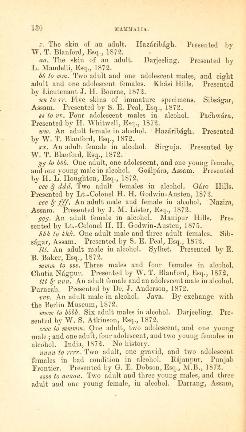 ISO 0. The skin of an adult. Ilaz&ribagh. Presented by TV. T. Blanford, Esq., 1872. aa. The skin of an adult. Darjeeling. Presented by L. Mandelli, Esq., 1872. bb to mm. Two adult and one adolescent males, and eisrht adult and one adolescent females. Khasi Hills. Presented by Lieutenant J. II. Bourne, 1872. nn to rr. Five skins of immature specimens. Sibsagar, Assam. Presented by S. E. Peal, Esq., 1872. ss to vv. Four adolescent males in alcohol. Pachw'ara. Presented by H. Whitwell, Esq., 1872. ww. An adult female in alcohol. Hazaribagh. Presented by W. T. Blanford, Esq., 1872. xx. An adult female in alcohol. Sirguja. Presented by TV. T. Blanford, Esq., 1872. yy to bbb. One adult, one adolescent, and one young female, and one young male in alcohol. Goalpara, Assam. Presented by H. L. Houghton, Esq., 1872. ccc Sf ddd. Two adult females in alcohol. Garo Hills. Presented by Lt.-Colonel H. H. Godwin-Austen, 1872. eee 8f fff. An adult male and female iu alcohol. Nazira, Assam. Presented by J. M. Lister, Esq., 1872. ggg. An adult female iu alcohol. Manipur Hills. Pre¬ sented by Lt.-Colonel IT. II. Godwin-Austeu, 1S75. hlih to blc/c. One adult male and three adult females. Sib¬ sagar, Assam. Presented by S. E. Peal, Esq., 1872. III. An adult male iu alcohol. Sylhet. Presented by E. B. Baker, Esq., 1872. mmm to sss. Three males and four females in alcohol. Chutia Nagpur. Presented by W. T. Blanford, Esq., 1872. ttt <k uuu. An adult female and an adolescent male in alcohol. Purneah. Presented by Dr. J. Anderson, 1872. vvv. An adult male in alcohol. Java. By exchange with the Berlin Museum, 1872. wivto to bbbb. Six adult males in alcohol. Darjeeling. Pre¬ sented by TV. S. Atkinson, Esq., 1872. cccc to mmmm. One adult, two adolescent, and one young male; and one adult, four adolescent, and two young females in alcohol. India, 1872. No history. nnnn to rrrr. Two adult, one gravid, and two adolescent females in bad condition in alcohol. Bajanpur. Punjab Frontier. Presented by G. E. Dobson, Esq., M.B., 1872. ssss to aaaaa. Two adult and three young males, and three adult and one young female, in alcohol. Darrang, Assam,