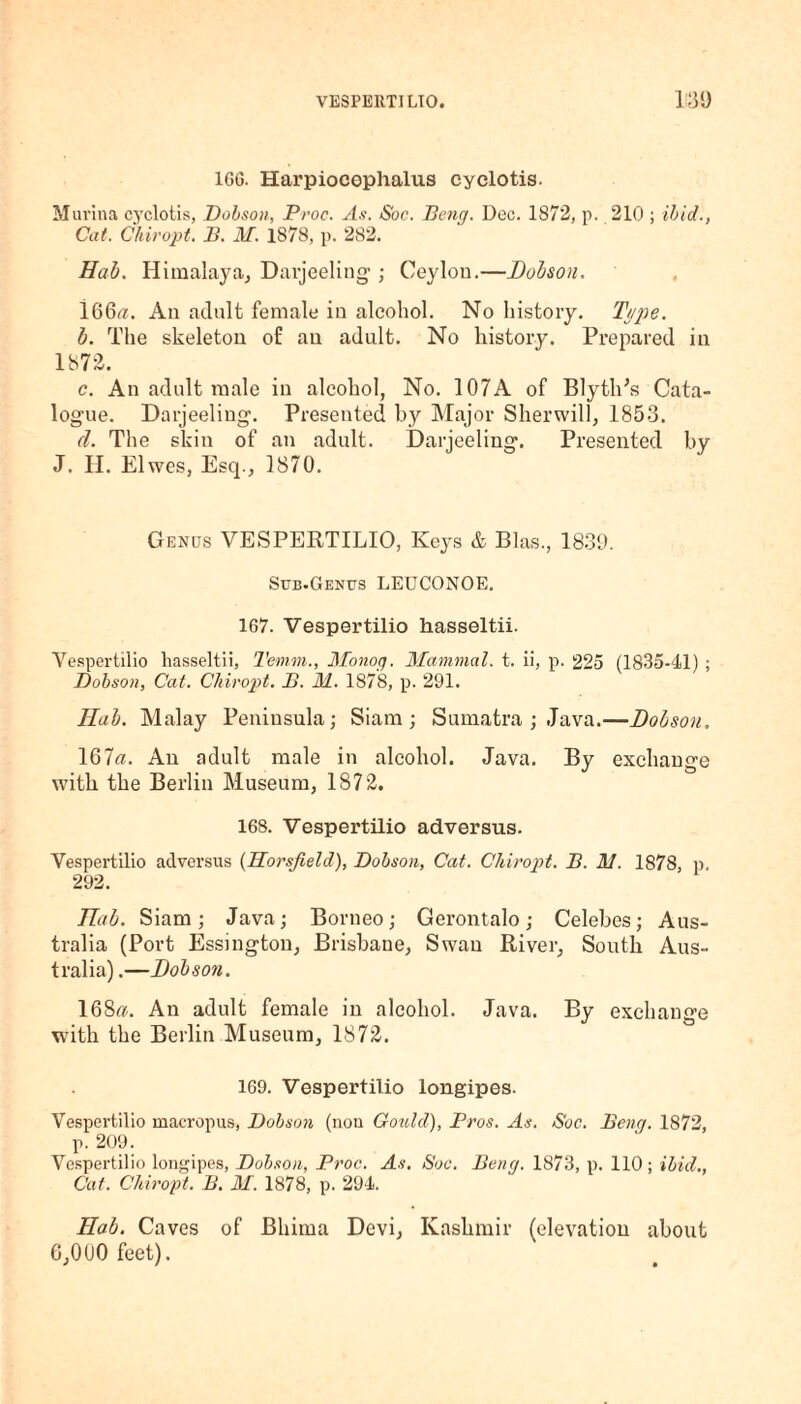 1GG. Harpiocophalus cyelotis. M urina cyelotis, Dobson, Proc. As. Soc. Peng. Dec. 1872, p. 210 ; ibid., Cat. Chiropt. B. M. 1878, p. 282. Hah. Himalaya, Darjeeling- ; Ceylon.—Dobson. l66«. An adult female in alcohol. No history. Type. b. The skeleton of an adult. No history. Prepared in 187-2. c. An adult male in alcohol, No. 107A of BlytlPs Cata¬ logue. Darjeeling. Presented by Major Sherwill, 1853. d. The skin of an adult. Darjeeling. Presented by J. II. Elwes, Esq., 1870. Genus VESPERTILIO, Keys & Bias., 1839. Sub.Genus LEUCONOE. 167. Vespertilio hasseltii. Vespertilio hasseltii, Ternm., Monog. Mammal, t. ii, p. 225 (1835-41) ; Dobson, Cat. Chiropt. B. M. 1878, p. 291. Hub. Malay Peninsula; Siam; Sumatra ; Java.—Dobson. 16la. An adult male in alcohol. Java. By exchange with the Berlin Museum, 1872. 168. Vespertilio adversus. Vespertilio adversus (Horsfield), Dobson, Cat. Chiropt. B. M. 1878, p. 292. Hub. Siam; Java; Borneo; Gerontalo; Celebes; Aus¬ tralia (Port Essington, Brisbane, Swan River, South Aus¬ tralia) .—Dobson. 168«. An adult female in alcohol. Java. By exchange with the Berlin Museum, 1872. 169. Vespertilio longipes. Vespertilio macropus, Dobson (non Gould), Pros. As. Soc. Beng. 1872, p. 209. Vespertilio longipes, Dobson, Proc. As. Soc. Beng. 1873, p. 110; ibid., Cat. Chiropt. B. M. 1878, p. 294. Hob. Caves of Bhima Devi, Kashmir (elevation about 6,000 feet).