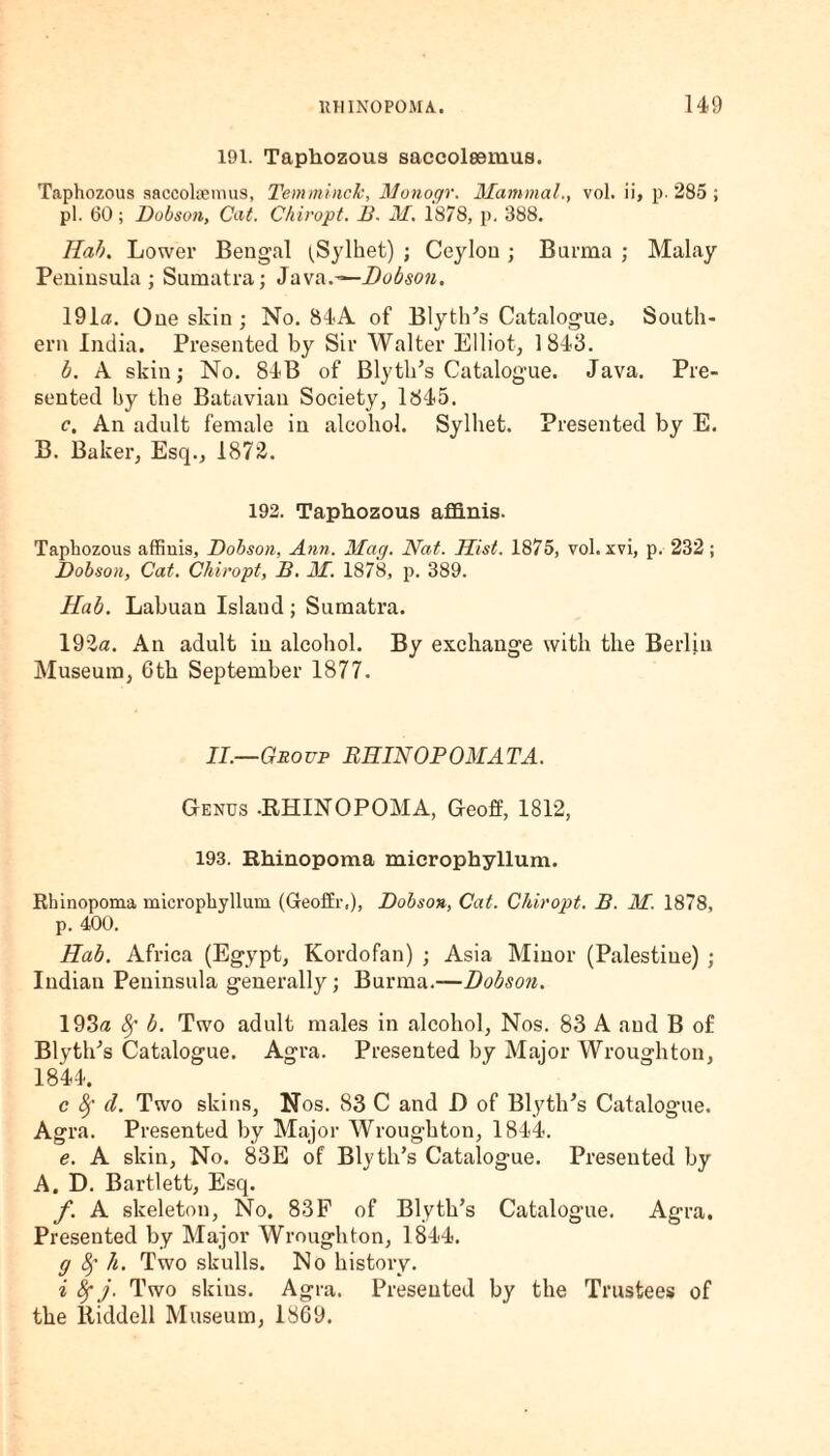 191. Taphozous saccolsemus. Taphozous saccolaemus, Temminck, Monogr. Mammal., vol. ii, p. 285 ; pi. 60; Dobson, Cat. Chiropt. B. M. 1878, p. 388. Ilab. Lower Bengal ^Sylhet) ; Ceylon ; Burma ; Malay Peninsula; Sumatra; Java.—Hobson. 191a. One skin ; No. 84A of Blyth's Catalogue, South¬ ern India. Presented by Sir Walter Elliot, 1843. b. A skin; No. 84B of Blytlds Catalogue. Java. Pre¬ sented by the Batavian Society, 1845. c. An adult female in alcohol. Sylhet. Presented by E. B. Baker, Esq., 1872. 192. Taphozous aflinis. Taphozous affiuis, Dobson, Ann. Mag. Nat. Hist. 1875, vol. xvi, p. 232 ; Dobson, Cat. Chiropt, B. M. 1878, p. 389. Hub. Labuan Island ; Sumatra. 192a. An adult in alcohol. By exchange with the Berlin Museum, 6th September 1877. II.—Group RIIIN OP OMAT A. Genus .RHINOPOMA, Geoff, 1812, 193. Rhinopoma microphyllum. Rbinopoma microphyllum (Geoffr,), Dobson, Cat. Chiropt. B. M. 1878, p. 400. Hab. Africa (Egypt, Kordofan) ; Asia Minor (Palestine) ; Indian Peninsula generally ; Burma.—Dobson. 193a 8f b. Two adult males in alcohol, Nos. 83 A and B of Blythes Catalogue. Agra. Presented by Major Wroughton, 1844. c Sf d. Two skins, Nos. 83 C and D of Blyth’s Catalogue. Agra. Presented by Major Wroughton, 1844. e. A skin. No. 83E of Bly tli’s Catalogue. Presented by A. D. Bartlett, Esq. f. A skeleton, No. 83F of Blyth’s Catalogue. Agra. Presented by Major Wroughton, 1844. g fy h. Two skulls. No history. i 8fj. Two skius. Agra. Presented by the Trustees of the liiddell Museum, 1869.
