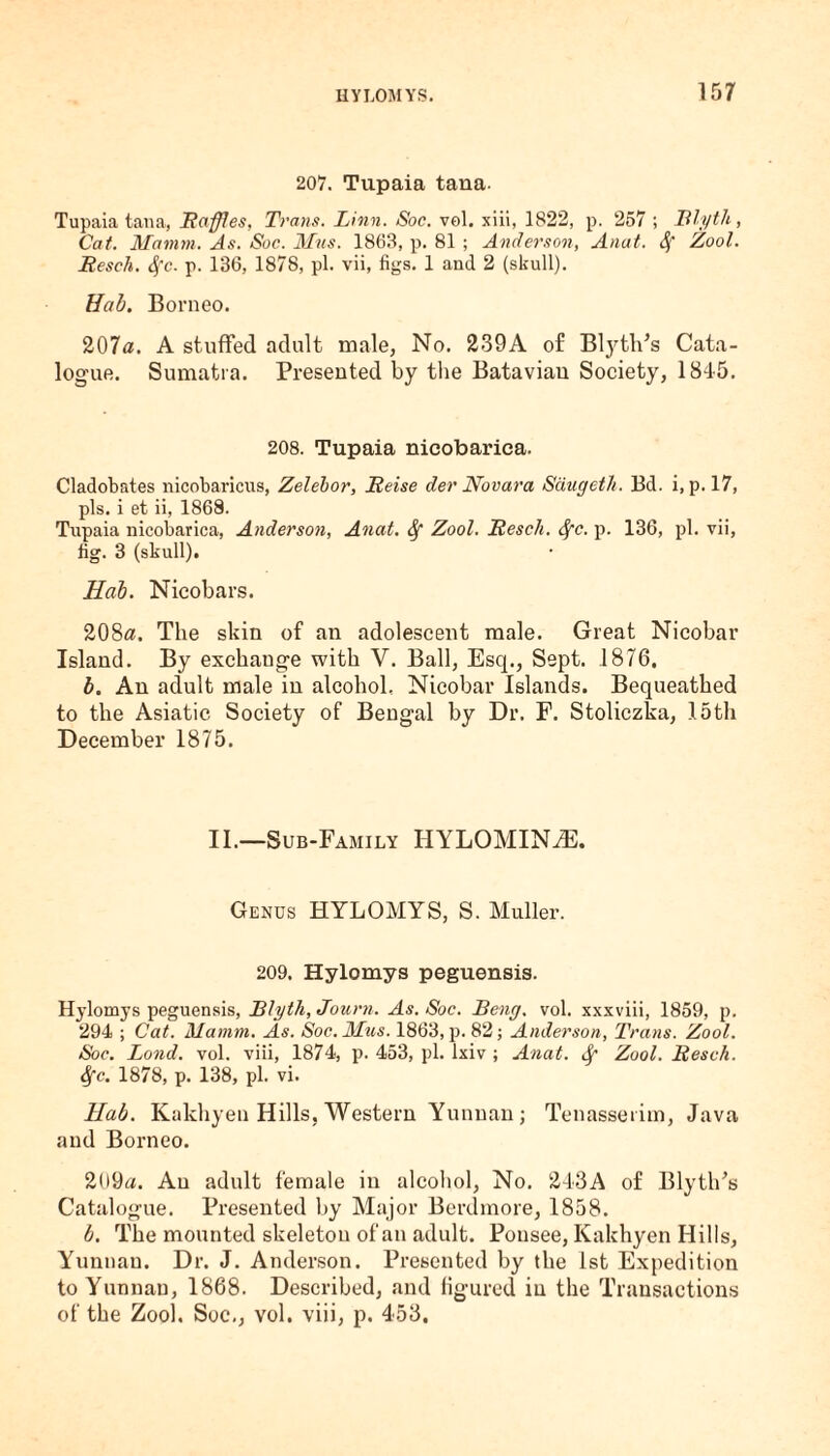 207. Tupaia tana. Tupaia tana, Raffles, Trans. Linn. Soc. vol. xiii, 1822, p. 257 ; Ttlyth, Cat. Mamm. As. Soc. Mas. 1863, p. 81 ; Anderson, Anat. Sf Zool. Resch. $c. p. 136, 1878, pi. vii, figs. 1 and 2 (skull). Hab. Borneo. 207a. A stuffed adult male, No. 239A of Blythes Cata¬ logue. Sumatra. Presented by the Batavian Society, 1845. 208. Tupaia nicobarica. Cladobates nicobaricus, Zelebor, Reise der Novara Saugetli. Bd. i, p. 17, pis. i et ii, 1868. Tupaia nicobarica, Anderson, Anat. Sf Zool. Resell. Sfc. p. 136, pi. vii, fig. 3 (skull). Hah. Nicobars. 208«. The skin of an adolescent male. Great Nicobar Island. By exchange with V. Ball, Esq., Sept. 1876, b. An adult male in alcohol, Nicobar Islands. Bequeathed to the Asiatic Society of Bengal by Dr. F. Stoliczka, 15th December 1875. II.—Sub-Family IIYLOMIN^. Genus HYLOMYS, S. Muller. 209. Hylomys peguensis. Hylomys peguensis, Rlyth, Journ. As. Soc. Beng, vol. xxxviii, 1859, p. 294 ; Cat. Mamm. As. Soc.Mus. 1863, p. 82; Anderson, Trans. Zool. Soc. Lond. vol. viii, 1874, p. 453, pi. lxiv ; Anat. Sf Zool. Resck. Sfc. 1878, p. 138, pi. vi. Hab. Kakhyen Hills, Western Yunnan; Tenasserim, Java and Borneo. 209a. An adult female in alcohol, No. 243A of BlytlPs Catalogue. Presented by Major Berdmore, 1858. b. The mounted skeleton of an adult. Pousee, Kakhyen Hills, Yunnan. Dr. J. Anderson. Presented by the 1st Expedition to Yunnan, 1868. Described, and figured in the Transactions of the Zool. Soc,, vol. viii, p. 453.