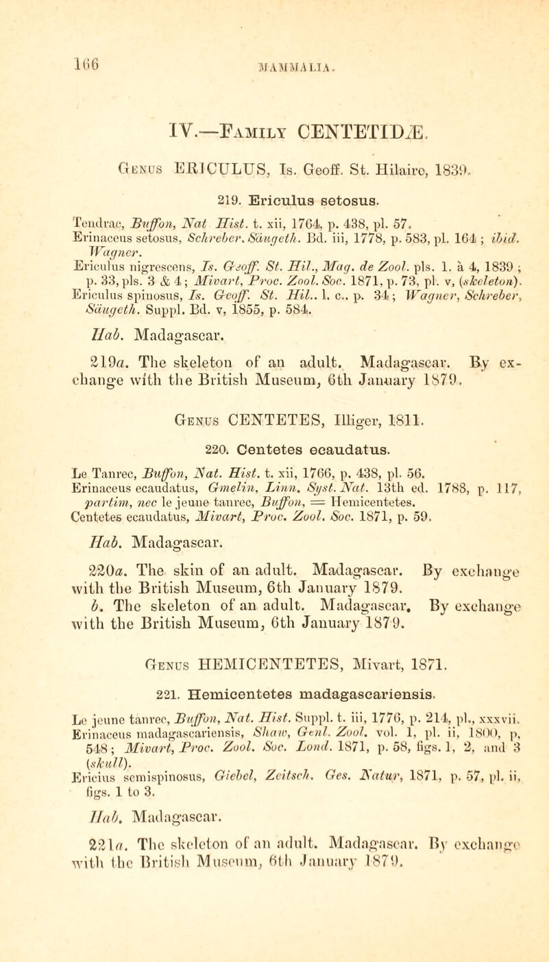 IV.—Family CENTETIDiE. Genus ERICULUS, Is. Geoff. St. Hilaire, 1839, 219. Ericulus setosus. Tendrae, Buffon, Nat Hist. t. xii, 1764, p. 4B8, pi. 57. Evinaceus setosus, Schreber, Saugeth. Bd. iii, 1778, p. 583, pi. 164 ; ibid. Wagner. Ericulus nigrescens, Ts. Geoff. St. Hit., Mag. de Zool. pis. 1. a 4, 1839 ; p. 33,pis. 3 A 4; Mivart, Proc. Zool. Soc. 1871, p. 73, pi. v, {skeleton). Ericulus spiuosus, Is. Geoff. St. Hil.A. c.. p. 34; Wagner, Schreber, Saugeth. Suppl. Bd. v, i855, p. 584. Ilab. Madagascar. 219a. The skeleton of an adult. Madagascar. By ex¬ change with the British Museum, 6th January 1879. Genus CENTETES, Illiger, 1811. 220. Centetes ecaudatus. Le Tanrec, Buffon, Bat. Hist. t. xii, 1766, p. 438, pi. 56. Erinaceus ecaudatus, Gmelin, Linn. Syst.Nat. 13th ed. 1788, p. 117, par tint, nec le jeuue tanrec, Buffon, — Hemicentetes. Centetes ecaudatus, Mivart, Proc. Zool. Soc. 1871, p. 59. Ilab. Madagascar. 220a. The skin of an adult. Madagascar. By exchange with the British Museum, 6th January 1879. b. The skeleton of an adult. Madagascar. By exchange with the British Museum, 6th January 1879. Genus HEMICENTETES, Mivart, 1871. 221. Hemicentetes madagascariensis. Le jeune tanrec, Buffon, Nat. Hist. Suppl. t. iii, 1776, p. 214, pi., xxxvii. Erinaceus madagascariensis, Shaw, Genl. Zool. vol. 1, pi. ii, 1800, p, 548; Mivart, Proc. Zool. Soc. Bond. 1871, p. 58, figs. 1, 2, and 3 {skull). Ericius semispinosus, Giebel, Zeitsch. Ges. Natur, 1871, p. 57, pi. ii, figs. 1 to 3. Ilab, Madagascar. 221a. The skeleton of an adult. Madagascar. By exchange with the British Museum, 6th January 1879.