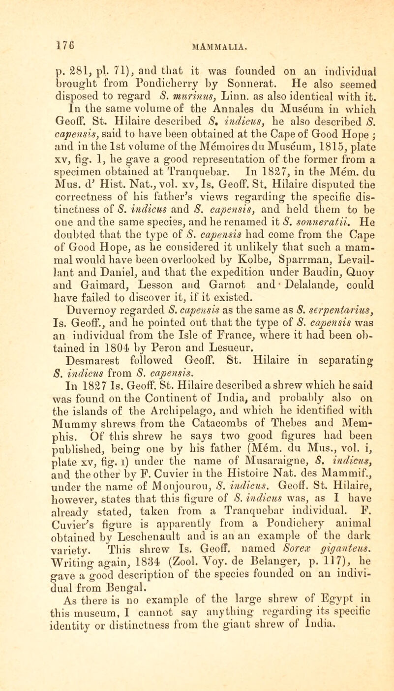 p. 281, pi. 71), and that it was founded on an individual brought from Pondicherry by Sonnerat. He also seemed disposed to regard S. murinus, Linn, as also identical with it. In the same volume of the Annales du Museum in which Geoff. St. Hilaire described S. indicus, he also described S. capensis, said to have been obtained at the Cape of Good Hope ; and in the 1st volume of the Memoires du Museum, 1815, plate xv, fig. 1, he gave a good representation of the former from a specimen obtained at Tranquebar. In 1827, in the Mem. du M us. d* Hist. Nat., vol. xv, Is. Geoff. St. Hilaire disputed the correctness of his father’s views regarding the specific dis¬ tinctness of S. indicus and S. capensis, and held them to be one and the same species, and he renamed it S. sonneratii. He doubted that the type of S. capensis had come from the Cape of Good Hope, as he considered it unlikely that such a mam¬ mal would have been overlooked by Kolbe, Sparrman, Levail- lant and Daniel, aud that the expedition under Baudin, Quoy and Gaimard, Lesson and Garnot aud ■ Delalande, could have failed to discover it, if it existed. Duvernoy regarded S. capensis as the same as S. serpentarius, Is. Geoff., aud he pointed out that the type of S. capensis was an individual from the Isle of France, where it had been ob¬ tained in 1804 by Peron and Lesueur. Desmarest followed Geoff. St. Hilaire in separating S. indicus from S. capensis. In 1827 Is. Geoff. St. Hilaire described a shrew which he said was found outlie Continent of India, and probably also on the islands of the Archipelago, and which he identified with Mummy shrews from the Catacombs of Thebes and Mem¬ phis. Of this shrew he says two good figures had been published, being one by his father (Mem. du Mus., vol. i, plate xv, fig. l) under the name of Musaraigne, S. indicus, and the other by F. Cuvier in the Histoire Nat. des Mammif., under the name of Monjourou, S. indicus. Geoff. St. Hilaire, however, states that this figure of S. indicus was, as I have already stated, taken from a Tranquebar individual. F. Cuvier’s figure is apparently from a Pondichery animal obtained by Lesciienault and is an an example of the dark variety. This shrew Is. Geoff, named Sorex giganteus. Writing again, 1834 (Zool. Voy. de Belanger, p. 117), he gave a good description of the species founded on an indivi¬ dual from Bengal. As there is no example of the large shrew of Egypt in this museum, I cannot say anything regarding its specific identity or distinctness from the giant shrew of India.