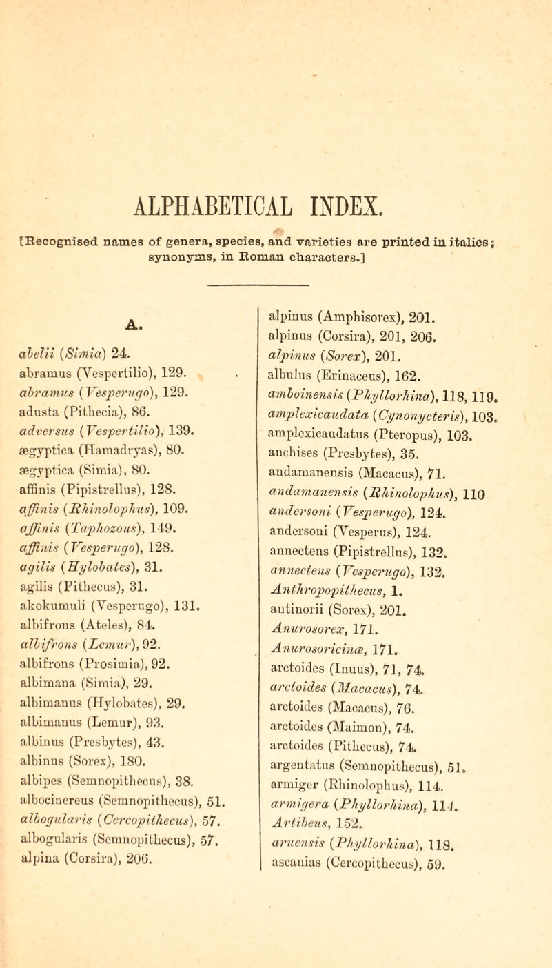 ALPHABETICAL INDEX. [Becognised names of genera, species, and varieties are printed in italics; synonyms, in Eoman characters.] A. abelii (Simia) 24. abramus (Vespertilio), 129. abramus {Vesperugo), 129. adusta (Pithecia), 86. adversus (Vespertilio), 139. segyptica (Plamadryas), 80. segyptica (Simia), 80. affinis (Pipistrellus), 128. affinis {lihinolophus), 109. affinis (Taphozous), 149. affinis {Vesperugo), 128. agilis (Hylobates), 31. agilis (Pithecus), 31. akokumuli (Vesperugo), 131. albifrons (Ateles), 84. albifrons {Lemur), 92. albifrons (Prosimia), 92. albimana (Simia), 29. albimanus (Hylobates), 29. albimanus (Lemur), 93. albinus (Presbytes), 43. albinus (Sorex), 180. albipes (Semnopitbecus), 38. albocinereus (Semnopithecus), 51. albogularis {Cercopithecus), 57. albogularis (Semnopitbecus), 57. alpina (Corsira), 206. alpinus (Ampbisorex), 201. alpinus (Corsira), 201, 206. alpinus {Sorex), 201. albulus (Erinaceus), 162. amboinensis {Phyllorhina), 118,119. amplexicaudata {Cynonycteris), 103. amplexicaudatus (Pteropus), 103. ancbises (Presbytes), 35. andamanensis (Macacus), 71. andamanensis {lihinolophus), 110 undersold {Vesperugo), 124. andersoni (Vespcrus), 124. anuectens (Pipistrellus), 132. annectens {Vesperugo), 132. Antliropopitliecus, 1. autiuorii (Sorex), 201. Anurosorex, 171. Anurosoricince, 171. arctoides (Inuus), 71, 74 arctoides {Macacus), 74. arctoides (Macacus), 76. arctoides (Maimon), 74. arctoides (Pitbecus), 74. argentatus (Semnopitbecus), 51. armiger (Ehinolopbus), 114. armigera {Phyllorhina), 11 1. Artibeus, 152. aruensis {Phyllorhina), 118. ascanias (Cercopitbecus), 59.